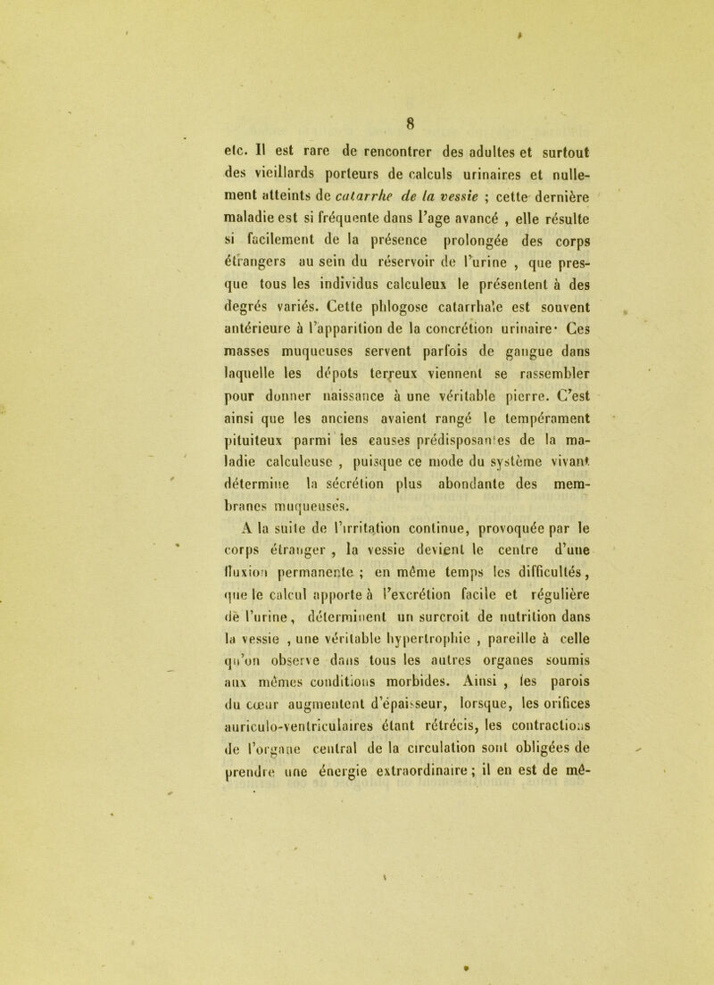 8 efc. Il est rare de rencontrer des adultes et surtout des vieillards porteurs de calculs urinaires et nulle- ment atteints de catarrhe de la vessie ; cette dernière maladie est si fréquente dans Page avancé , elle résulte si facilement de la présence prolongée des corps étrangers au sein du réservoir de l’urine , que pres- que tous les individus calculeux le présentent à des degrés variés. Cette pblogose catarrhale est souvent antérieure à l’apparition de la concrétion urinaire* Ces masses muqueuses servent parfois de gangue dans laquelle les dépôts terreux viennent se rassembler pour donner naissance à une véritable pierre. C’est ainsi que les anciens avaient rangé le tempérament pituiteux parmi les causes prédisposanies de la ma- ladie calculeuse , puisque ce mode du système vivant détermine la sécrétion plus abondante des mem- branes muqueuses. A la suite de l’irrita^tion continue, provoquée par le corps étranger , la vessie devient le centre d’une lluxion permanente ; en même temps les difficultés, <pie le calcul apporte à l’excrétion facile et régulière de l’urine, déterminent un surcroit de nutrition dans la vessie , une véritable hypertrophie , pareille à celle qu’on observe dans tous les autres organes soumis aux memes conditions morbides. Ainsi , les parois du cœur augmentent d’épaisseur, lorsque, les orifices auriculo-venlriculaires étant rétrécis, les contractions de l’organe central de la circulation sont obligées de prendre une énergie extraordinaire ; il en est de mô- t »