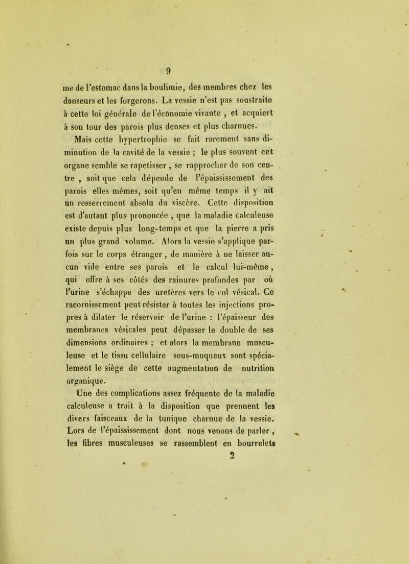 me de Pestomac dans la boulimie, des membres chez les danseurs et les forgerons. La vessie n’est pas soustraite à cette loi générale de l’économie vivante , et acquiert à son tour des parois plus denses et plus charnues. Mais cette hypertrophie se fait rarement sans di- minution de la cavité de la vessie ; le plus souvent cet organe semble se rapetisser , se rapprocher de son cen- tre , soit que cela dépende de l’épaississement des parois elles mêmes, soit qu’en même temps il y ait un resserrement absolu du viscère. Cette disposition est d’autant plus prononcée , que la maladie calculeuse existe depuis plus long-temps et que la pierre a pris un plus grand volume. Alors la vessie s’applique par- fois sur le corps étranger, de manière à ne laisser au- cun vide entre ses parois et le calcul lui-même, qui offre à ses côtés des rainures profondes par où l’urine s’échappe des uretères vers le col vésical. Ce racornissement peut résister à toutes les injections pro- pres à dilater le réservoir de l’urine : l’épaisseur des membranes vésicales peut dépasser le double de ses dimensions ordinaires ; et alors la membrane muscu- leuse et le tissu cellulaire sous-muqueux sont spécia- lement le siège de cette augmentation de nutrition organique. Une des complications assez fréquente de la maladie calculeuse a trait à la disposition que prennent les divers faisceaux de la tunique charnue de la vessie. Lors de l’épaississement dont nous venons de parler , les fibres musculeuses se rassemblent en bourrelets 2