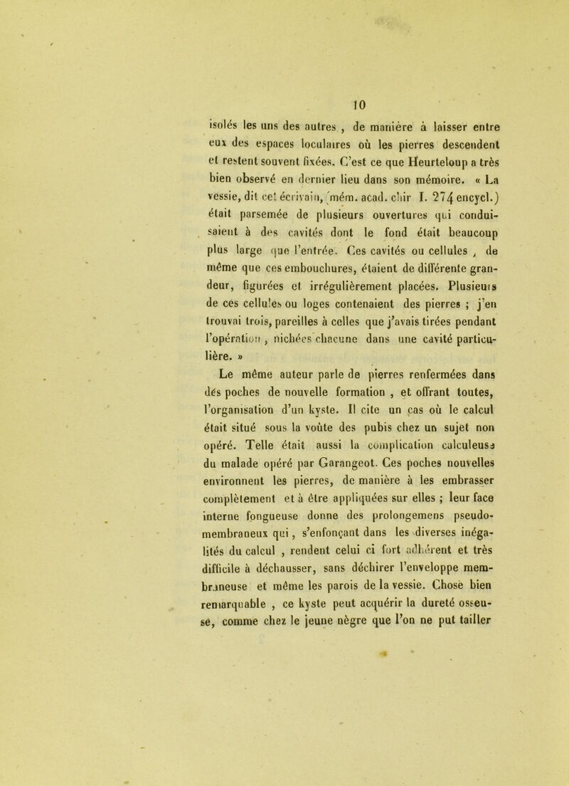 isolés les uns des autres , de manière à laisser entre eux des espaces loculaires où les pierres descendent et restent souvent fixées. C’est ce que Heurteloup a très bien observé en dernier lieu dans son mémoire. « La vessie, dit cet écrivain, mém. acad. diir I. 2?4 encycl.) était parsemée de plusieurs ouvertures qui condui- saient à des cavités dont le fond était beaucoup plus large que l’entrée. Ces cavités ou cellules ^ de même que ces embouchures, étaient de différente gran- deur, figurées et irrégulièrement placées. Plusieuis de ces cellules ou loges contenaient des pierres ; j’en trouvai trois, pareilles à celles que j’avais tirées pendant l’opération , nichées chacune dans une cavité particu- lière. » f Le même auteur parle de pierres renfermées dans dés poches de nouvelle formation , et offrant toutes, l’organisation d’un kyste. Il cite un cas où le calcul était situé sous la voûte des pubis chez un sujet non opéré. Telle était aussi la complication calculeusa du malade opéré par Garangeot. Ces poches nouvelles environnent les pierres, de manière à les embrasser complètement et à être appliquées sur elles ; leur face interne fongueuse donne des prolongemens pseudo- membraneux qui, s’enfonçant dans les diverses inéga- lités du calcul , rendent celui ci fort adliérent et très difficile à déchausser, sans déchirer l’enveloppe mem- braneuse et même les parois de la vessie. Chose bien ren»arquable , ce kyste peut acquérir la dureté osseu- se, comme chez le jeune nègre que l’on ne put tailler