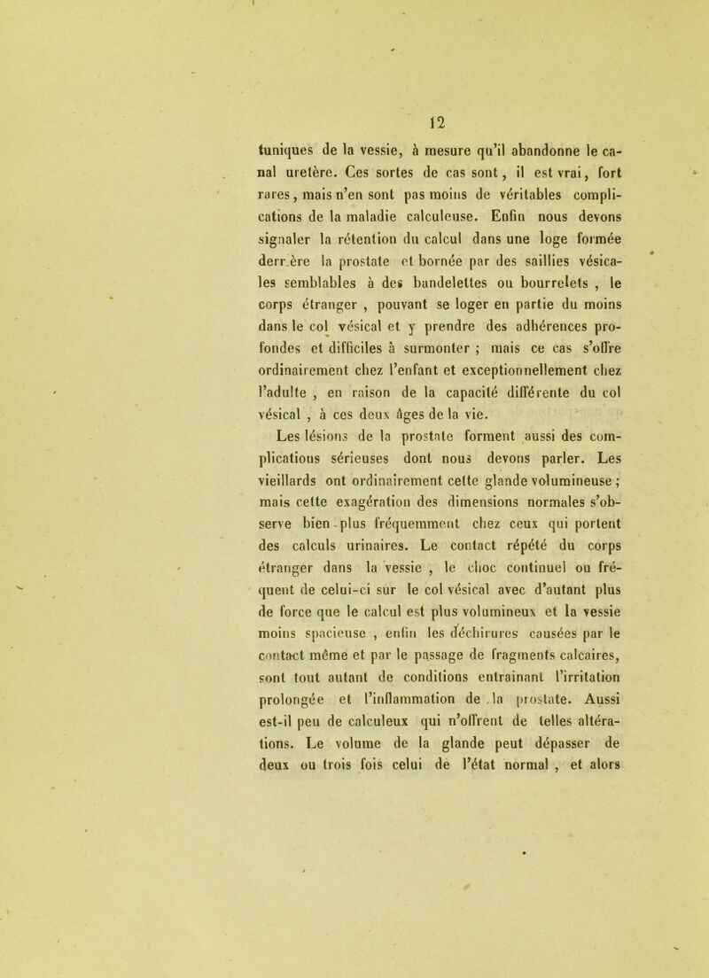 tuniques de la vessie, à mesure qu’il abandonne le ca- nal uretère. Ces sortes de cassent, il est vrai, fort rares, mais n’en sont pas moins de véritables compli- cations de la maladie calculeuse. Enfin nous devons signaler la rétention du calcul dans une loge formée derr’ère la prostate et bornée par des saillies vésica- les semblables à des bandelettes ou bourrelets , le corps étranger , pouvant se loger en partie du moins dans le col vésical et y prendre des adhérences pro- fondes et difficiles à surmonter ; mais ce cas s’olfre ordinairement chez l’enfant et exceptionnellement chez l’adulte , en raison de la capacité différente du col vésical , à ces deux âges de la vie. Les lésions de la prostate forment aussi des com- plications sérieuses dont nous devons parler. Les vieillards ont ordinairement cette glande volumineuse ; mais cette exagération des dimensions normales s’ob- serve bien-plus fréquemment chez ceux qui portent des calculs urinaires. Le contact répété du corps étranger dans la vessie , le choc continuel ou fré- quent de celui-ci sur le col vésical avec d’autant plus de force que le calcul est plus volumineux et la vessie moins spacieuse , enün les dféchirures causées par le contact même et par le passage de fragments calcaires, sont tout autant de conditions entrainant l’irritation prolongée et l’inflammation de Ja prostate. Aussi est-il peu de calculeux qui n’offrent de telles altéra- tions. Le volume de la glande peut dépasser de deux ou trois fois celui de l’état normal , et alors