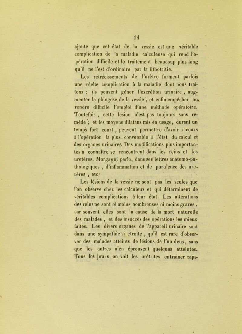 U ajoute que cet état de la vessie est une véritable complication de ta maladie calculeuse qui rend l’o- pération difficile et le traitement beaucoup plus long qu’il ne l’est d’ordinaire par la lilhotritie. Les rétrécissements de l’urètre forment parfois une réelle complication à la maladie dont nous trai- tons ; ils peuvent gôner l’excrétion urinaire , aug- menter la phlogose de la vessie', et enfin empêcher ou» rendre difficile l’emploi d’une méthode opératoire. Toutefois , cette lésion n’est pas toujours sans re- mède*; et les moyens dilatans mis en usage, durant un temps fort court , peuvent permettre d’avoir recours à l’opération la plus, convenable à l’état du calcul et des organes urinaires. Des modifications plus importan- tes à connaître se rencontrent dans les reins et les uretères. Morgagnj parle, dans ses lettres anatomo-pa- thologiques , d’inflammation et de purulence des ure- tères , etc* Les lésions de la vessie ne sont pas les seules que l’on observe chez les calculeux et qui déterminent de véritables complications à leur état. Les altérations des reins ne sont ni moins nombreuses ni moins graves ; car souvent elles sont la cause de la mort naturelle des malades , et des insuccès des opérations les mieux faites. Les divers organes de l’appareil urinaire sont dans une sympathie si étroite , qu’il est rare d’obser- ver des malades atteints de lésions de l’un deux, sans que les autres n’en éprouvent quelques atteintes. Tous les joui s on voit les urétrites entraîner rapi-