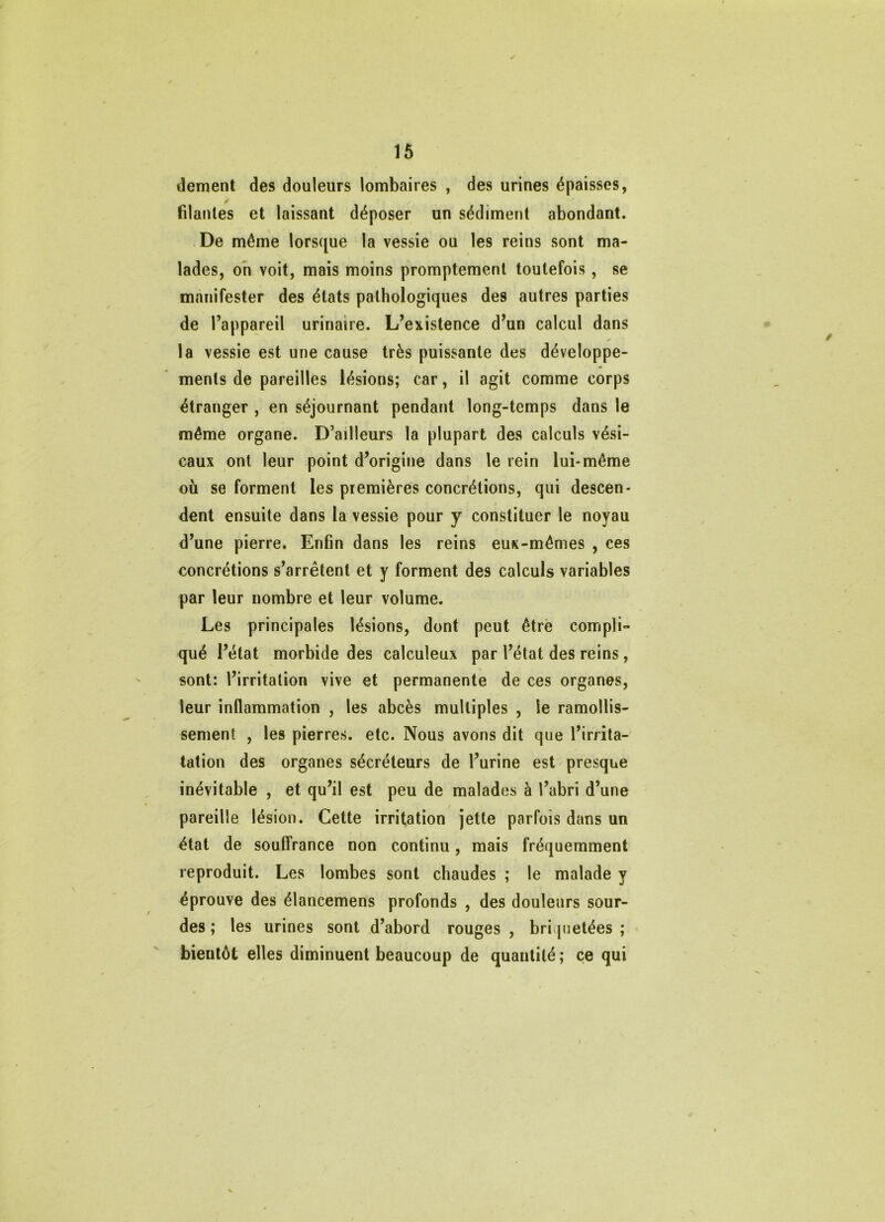 16 dement des douleurs lombaires , des urines épaisses, filantes et laissant déposer un sédiment abondant. De même lorsque la vessie ou les reins sont ma- lades, oh voit, mais moins promptement toutefois, se manifester des états pathologiques des autres parties de l’appareil urinaire. L’existence d’un calcul dans la vessie est une cause très puissante des développe- ments de pareilles lésions; car, il agit comme corps étranger , en séjournant pendant long-temps dans le même organe. D’ailleurs la plupart des calculs vési- caux ont leur point d’origine dans le rein lui-même ou se forment les premières concrétions, qui descen- dent ensuite dans la vessie pour y constituer le noyau d’une pierre. Enfin dans les reins eux-mêmes , ces concrétions s’arrêtent et y forment des calculs variables par leur nombre et leur volume. Les principales lésions, dont peut être compli- qué l’état morbide des calculeux par l’état des reins, sont: l’irritation vive et permanente de ces organes, leur inflammation , les abcès multiples , le ramollis- sement , les pierres, etc. Nous avons dit que l’irrita- tation des organes sécréteurs de l’urine est presque inévitable , et qu’il est peu de malades à l’abri d’une pareille lésion. Cette irritation jette parfois dans un état de souffrance non continu, mais fréquemment reproduit. Les lombes sont chaudes ; le malade y éprouve des élancemens profonds , des douleurs sour- des ; les urines sont d’abord rouges , briijuetées ; bientôt elles diminuent beaucoup de quantité ; ce qui