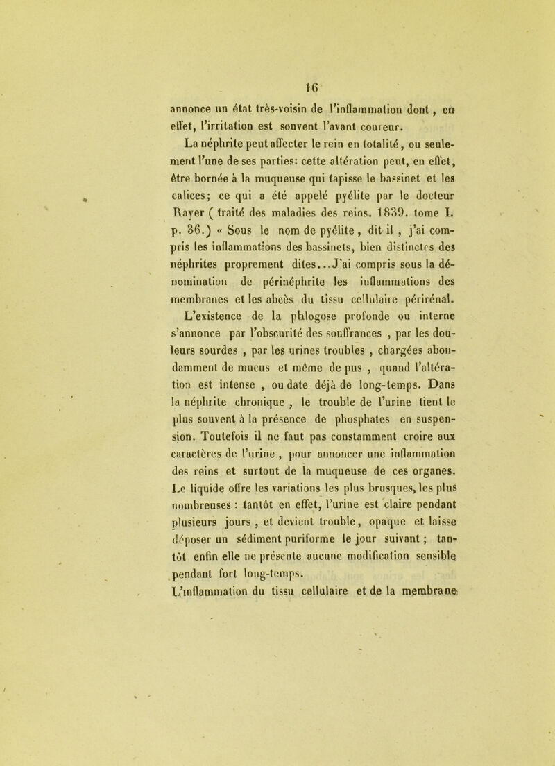 t6‘ annonce un état très-voisin de Tinflammation dont, en effet, l’irritation est souvent l’avant coureur. La néphrite peut affecter le rein en totalité, ou seule- ment l’une de ses parties: cette altération peut, en effet, être bornée à la muqueuse qui tapisse le bassinet et les calices; ce qui a été appelé pyélite par le docteur Rayer ( traité des maladies des reins. 1839. tome I. p. 36.) « Sous le nom de pyélite, dit il , j’ai com- pris les inflammations des bassinets, bien distinctes des néphrites proprement dites...J’ai compris sous la dé- nomination de périnéphrite les inflammations des membranes et les abcès du tissu cellulaire périrénal. L’existence -de la phlogose profonde ou interne s’annonce par l’obscurité des souffrances , par les dou- leurs sourdes , par les urines troubles , chargées abon- damment de mucus et même de pus , quand l’altéra- tion est intense , ou date déjà de long-temps. Dans la néphiite chronique , le trouble de l’urine tient le plus souvent à la présence de phosphates en suspen- sion. Toutefois il ne faut pas constamment croire aux caractères de l’urine , pour annoncer une inflammation V des reins et surtout de la muqueuse de ces organes. Le liquide offre les variations les plus brusques, les plus nombreuses : tantôt en effet, l’urine est claire pendant plusieurs jours , et devient trouble, opaque et laisse déposer un sédiment puriforme le jour suivant ; tan- tôt enfin elle ne présente aucune modification sensible ,pendant fort long-temps. L’inflammation du tissu cellulaire et de la membrane