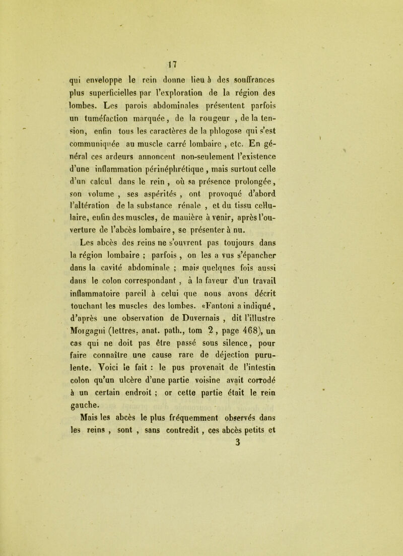 qui enveloppe le rein donne lieu b des souffrances plus superficielles par l’exploration de la région des lombes. Les parois abdominales présentent parfois un tuméfaction marquée, de la rougeur , de la ten- sion, enfin tous les caractères de la pblogose qui s’est communiquée au muscle carré lombaire , etc. En gé- néral ces ardeurs annoncent non-seulement l’existence d’une inflammation périnéphrétique , mais surtout celle d’un calcul dans le rein , où sa présence prolongée, son volume , ses aspérités , ont provoqué d’abord l’altération de la substance rénale , et du tissu cellu- laire, enfin des muscles, de manière avenir, après l’ou- verture de l’abcès lombaire, se présenter à nu. Les abcès des reins ne s’ouvrent pas toujours dans la région lombaire ; parfois, on les a vus s’épancher dans la cavité abdominale ; mais quelques fois aussi dans le colon correspondant , à la faveur d’un travail inflammatoire pareil à celui que nous avons décrit touchant les muscles des lombes. «Fantoni a indiqué, d’après une observation de Duvernais , dit l’illustre 'Moïgagni (lettres, anat. path., tom 2 , page 468), un cas qui ne doit pas être passé sous silence, pour faire connaître une cause rare de déjection puru- lente. Voici le fait : le pus provenait de l’intestin colon qu’un ulcère d’une partie voisine avait corrodé à un certain endroit ; or cette partie était le rein gauche. Mais les abcès le plus fréquemment observés dans les reins , sont , sans contredit , ees abcès petits et 3