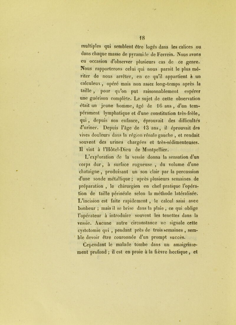 is multiples qui semblent être logés dans les calices ou dans chaque masse de pyrami Je de Ferrein. Nous avons eu occasion d’observer plusieurs cas de ce genre. Nous rapporterons celui qui nous parait le plus mé- riter de nous arrêter, en ce qu’il appartient à un calculent , opéré mais non assez long-temps après la taille , pour qu’on put raisonnablement espérer une guérison complète. Le sujet de cette observation était un jeune homme, âgé de 16 ans, d’un tem- pérament lymphatique et d’une constitution très-frèle, qui, depuis son enfance, éprouvait des difficultés d’uriner. Depuis l’âge de 13 ans, il éprouvait dos vives douleurs dans la région rénale gauche , et rendait souvent des urines chargées et très-sédimenteuses. Il vint à l’Hôtel-Dieu de Montpellier. L’exploration de la vessie donna la sensation d’un corps dur, à surface rugueuse , du volume d’une châtaigne , produisant un son clair par la percussion d’une sonde métallique ; après plusieurs semaines de préparation , le chirurgien en chef pratique l’opéra- tion de taille périnéale selon la méthode latéralisée. L’incision est faite rapidement , le calcul saisi avec bonheur ; mais il se brise dans la plaie , ce qui oblige l’opérateur à introduire souvent les tenettes dans la vessie. Aucune autre circonstance no signale cette cystotomie qui , pendant près de trois semaines , sem- ' ble devoir être couronnée d’un prompt succès. Cependant le malade tombe dans un amaigrisse- ment profond ; il est en proie à la fièvre hectique , et