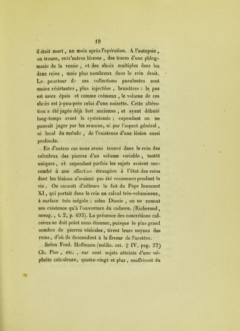 il était mort, un mois après l’opération, A l’autopsie , on trouve, entr’autres lésions , des traces d’une phleg- masie de la vessie , et des abcès multiples dans les deux reins , mais plus nombreux dans le rein droit. Le pourtour de ces collections purulentes sont moins résistantes, plus injectées , brunâtres : le pus est assez épais et comme crémeux , le volume de ces abcès est à-peu-près celui d’une noisette. Cette altéra- tion a été jugée déjà fort ancienne , et ayant débuté long-temps avant la cystotomie ; cependant on ne pouvait juger par les avances, ni par l’aspect général, ni local du malade , de l’existence d’une lésion aussi profonde. En d’autres cas nous avons trouvé dans le rein des calculeux des pierres d’un volume variable , tantôt uniques, et cependant parfois les sujets avaient suc- combé à une affection étrangère à l’état des reins dont les lésions n’avaient pas été reconnues pendant la vie. On connaît d’ailleurs le fait du Pape Innocent XI, qui portait dans le rein un calcul très-volumineux, à surface très inégale ; selon Dionis , on ne connut son existence qu’à l’ouverture du cadavre. (Richerand, nosog., t, 2, p. 493). La présence des concrétions cal- caires ne doit point nous étonner, puisque le plus grand nombre de pierres vésicales, tirent leurs noyaux dos reins, d’où ils descendent à la faveur de l’uretère. Selon Fred. Hoffmann (médic. rat. 2 IV, pag. 22) Ch. Piso , etc. , sur cent sujets atteints d’une né- phrite calculeuse, quatre-vingt et plus, souffrirent du