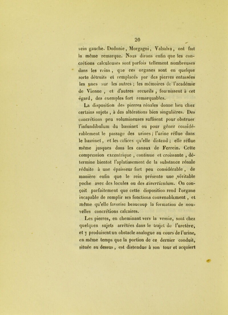 vein gauche. Dodonie, Morgagni, Valsalva , ont fait la mémo renaarque. Nous dirons enfin que les con- crétions calculeuses sont parfois tellement nombreuses dans les reins , que ces organes sont en quelque sorte détruits et remplacés par des pierres entassées les unes sur les autres ; les mémoires de l’académie de Vienne , et d’autres recueils , fouinissent à cet égard, des exemples fort remarquables. La disposition des pierres rénales donne lieu chez certains sujets , à des altérations bien singulières. Des concrétions peu -volumineuses suffisent pour obstruer l’infundibulum du bassinet ou pour gêner considé- rablement le passage des urines ; l’urine réllue dans le bassinet, et les calices qu’elle distend ; elle réllue même jusques dans les canaux de Ferrein. Cette compression excentrique , continue et croissante , dé- termine bientôt l’aplatissement de la substance rénale réduite à une épaisseur fort peu considérable, de manière enfin que le rein présente une ,véritable poche avec des locules ou des diverticulum. On con- çoit parfaitement que cette disposition rend l'organe incapable de remplir ses fonctions convenablement , et même qu’elle favorise beaucoup la formation de nou- velles concrétions calcaires. Les pierres, en cheminant vers la vessie, sont chez quelques sujets arrêtées dans le trajet de l’uretère, et y produisent un obstacle analogue au cours de l’urine, en même temps que la portion de ce dernier conduit, située au dessus, est distendue à son tour et acquiert 0