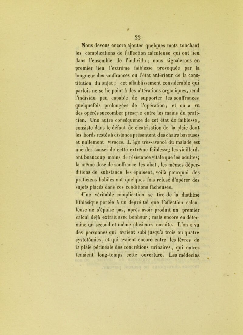 Nous devons encore ajouter quelques mots touchant les complications de l’affection calculeuse qui ont lieu dans l’ensemble de l’individu ; nous signalerons en premier lieu l’extrême faiblesse provoquée par la longueur des souffrances ou l’état antérieur de la cons- titution du sujet ; cet affaiblissement considérable qui parfois ne se lie point à des altérations organiques, rend l’individu peu capable de supporter les souffrances quelquefois prolongées de l’opération ; et on a vu des opérés succomber presque entre les mains du prati- cien. Une autre conséquence de cet état de faiblesse, consiste dans le défaut de cicatrisation de la plaie dont les bords restés à distance présentent des chairs baveuses et nullement vivaces. L’àge très-avancé du malade est une des causes de cette extrême faiblesse; les vieillards ont beaucoup moins de résistance vitale que les adultes; la même dose de souffrance les abat, les mêmes déper- ditions de substance les épuisent, voilà pourquoi des praticiens habiles ont quelques fois refusé d’opèrer des sujets placés dans ces conditions fâcheuses. •Une véritable complication se tire de la diathèse lithiasique portée à un degré tel que l’affection calcu- leuse ne s’épuise pas, après avoir produit un premier calcul déjà extrait avec bonheur, mais encore en déter- mine un second et même plusieurs ensuite. L’on a vu des personnes qui avaient subi jusqu’à trois ou quatre cystotômies, et qui avaient encore entre les lèvres de la plaie périnéale des concrétions urinaires, qui entre- tenaient long-temps cette ouverture. Les médecins