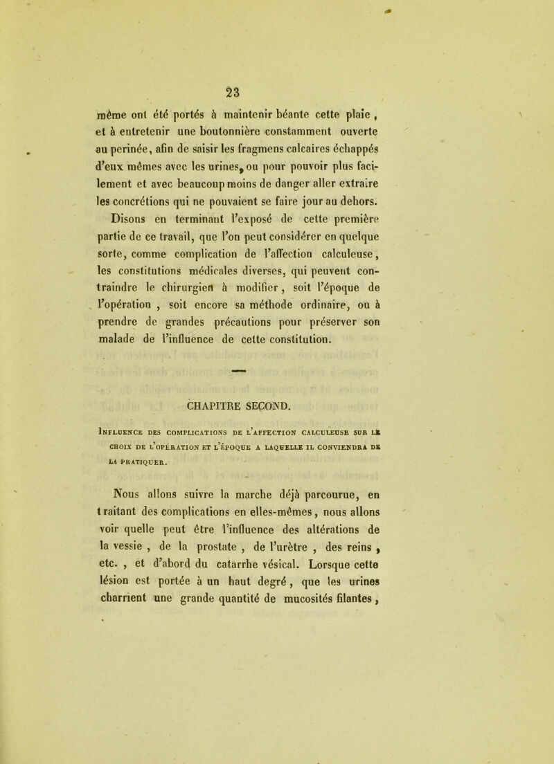 même ont été portés à maintenir béante cette plaie , et à entretenir une boutonnière constamment ouverte au perinée, afin de saisir les fragmens calcaires échappés d’eux mêmes avec les urines, ou pour pouvoir plus faci- lement et avec beaucoup moins de danger aller extraire les concrétions qui ne pouvaient se faire jour au dehors. Disons en terminant l’exposé de cette première partie de ce travail, que l’on peut considérer en quelque sorte, comme complication de l’affection calculeuse, les constitutions médicales diverses, qui peuvent con- traindre le chirurgien à modifier, soit l’époque de l’opération , soit encore sa méthode ordinaire, ou à prendre de grandes précautions pour préserver son malade de l’influence de cette constitution. CHAPITRE SEÇOND. Influence des complications de l’affection calculeuse sur lk CHOIX de l’opération et l’époque a laquelle il conviendra de LA PRATIQUER. Nous allons suivre la marche déjà parcourue, en traitant des complications en elles-mêmes, nous allons voir quelle peut être l’influence des altérations de la vessie , de la prostate , de l’urètre , des reins ^ etc. , et d’abord du catarrhe vésical. Lorsque cette lésion est portée à un haut degré, que les urines charrient une grande quantité de mucosités filantes,