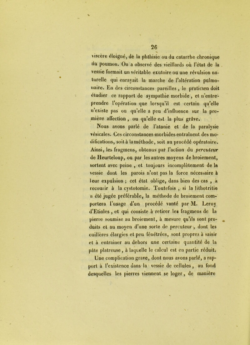 ■X viscère éloigné, de la phthisie ou du catarrhe chronique du poumon. On a observé des vieillards où l’état de la vessie formait un véritable exutoire ou une révulsion na- turelle qui enrayait la marche de l’altération pulmo- naire. En des circonstances pareilles , le praticien doit étudier ce rapport de sympathie morbide , et n’entre- prendre l’opération que lorsqu’il est certain qu’elle n’existe pas ou qu’elle a peu d’influence sur la pre- mière affection , ou qu’elle est la plus grâve. Nous avons parlé de l’atonie et de la paralysie vésicales. Ces circonstances-morbides entraînent des mo- difications, soit à la méthode, soit au procédé opératoire. Ainsi, les fragmens, obtenus pat l’action du percuteur de Heurteloup, ou par les autres moyens de broiement, sortent avec peine , et toujours incomplètement de la vessie dont les parois n’onl pas la force nécessaire à leur expulsion ; cet état oblige, dans bien des cas , à recourir à la cystotomie. Toutefois , si la lithotritie a été jugée préférable, la méthode de broiement com- portera l’usage d’un procédé vanté par M. Leroy d’Etioles , et qui consiste à retirer les fragmens de la pierre soumise au broiement, à mesure qu’ils sont pro- duits et au moyen d’une sorte de percuteur, dont les cuillères élargies et peu fénétrées, sont propres à saisir et à entraîner au dehors une certaine quantité de la pâte plâtreuse, à laquelle le calcul est en partie réduit; Une complication grave, dont nous avons parlé, a rap- port à l’existence dans la vessie de cellules, au fond desquelles les pierres viennent se loger, de manière