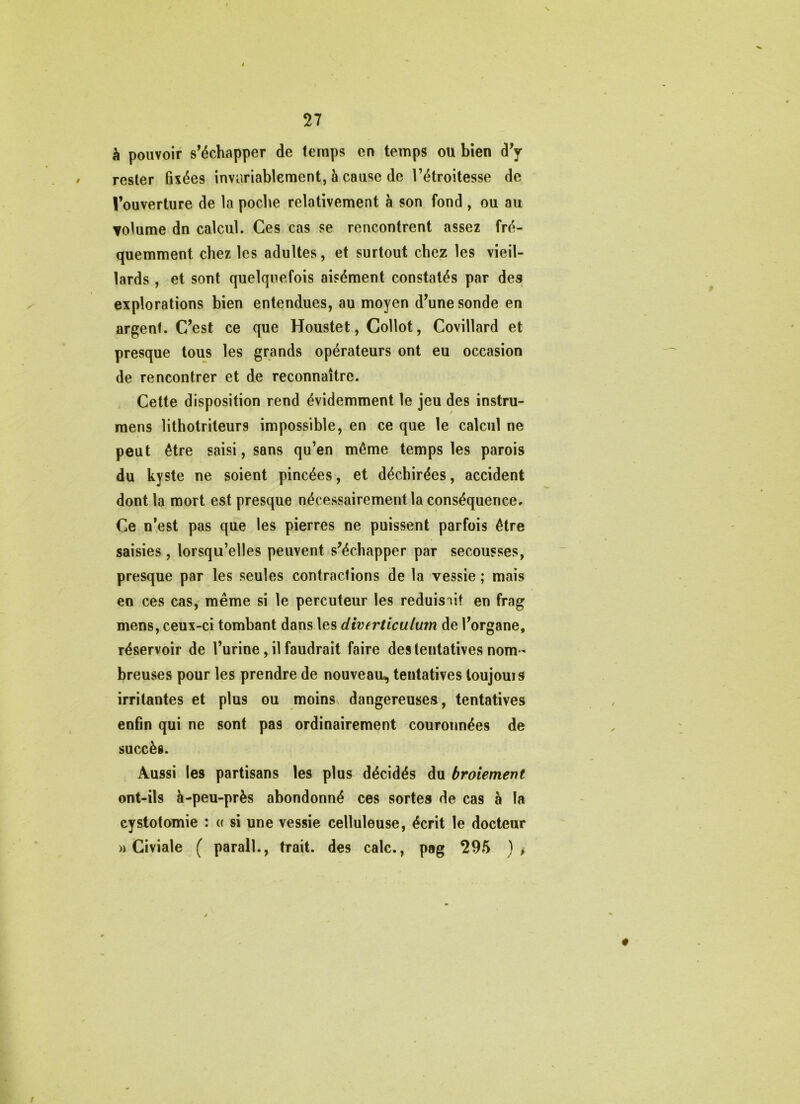 à pouvoir s’échapper de temps en temps ou bien d’y rester fixées invariablement, à cause de l’étroitesse de l’ouverture de la poche relativement à son fond , ou au Yolume dn calcul. Ces cas se rencontrent assez fré- quemment chez les adultes, et surtout chez les vieil- lards , et sont quelquefois aisément constatés par des explorations bien entendues, au moyen d’une sonde en argent. C’est ce que Houstet, Collot, Covillard et presque tous les grands opérateurs ont eu occasion de rencontrer et de reconnaître. Cette disposition rend évidemment le jeu des instru- raens lithotriteurs impossible, en ce que le calcul ne peut être saisi, sans qu’en même temps les parois du kyste ne soient pincées, et déchirées, accident dont la mort est presque nécessairement la conséquence. Ce n’est pas que les pierres ne puissent parfois être saisies , lorsqu’elles peuvent s’échapper par secousses, presque par les seules contractions de la vessie ; mais en ces cas, même si le percuteur les réduisait en frag mens, ceux-ci tombant dans les diverticulum de l’organe, réservoir de l’urine, il faudrait faire des tentatives nom- breuses pour les prendre de nouveau^ tentatives toujouis irritantes et plus ou moinsv dangereuses, tentatives enfin qui ne sont pas ordinairement couronnées de succès. Aussi les partisans les plus décidés du broiement ont-ils à-peu-près abondonné ces sortes de cas à la cystotomie : « si une vessie celluleuse, écrit le docteur » Civiale ( parall., trait, des cale., pag 295 )i 0