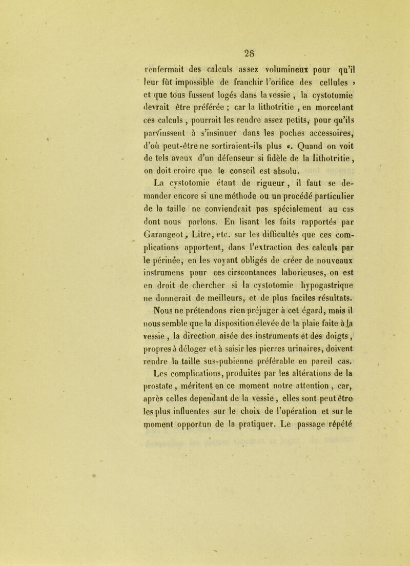 renfermait des calculs assez volumineux pour qu’il leur fût impossible de franchir l’orifice des cellules > et que tous fussent logés dans la vessie , la cystotomie devrait être préférée ; car la lithotritie , en morcelant ces calculs, pourrait les rendre assez petits, pour qu’ils parvinssent à s’insinuer dans les poches accessoires, d’oû peut-être ne sortiraient-ils plus «. Quand on voit de tels aveux d’un défenseur si fidèle de la lithotritie, on doit croire que le conseil est absolu. La cystotomie étant de rigueur, il faut se de- mander encore si une méthode ou un procédé particulier de la taille ne conviendrait pas spécialement au cas dont nous parlons. En lisant les faits rapportés par Garangeot^ Litre, etc. sur les difficultés que ces com- plications apportent, dans l’extraction des calculs par le périnée, en les voyant obligés de créer de nouveaux instrumens pour ces cirscontances laborieuses, on est en droit de chercher si la cystotomie hypogastrique ne donnerait de meilleurs, et de plus faciles résultats. Nous ne prétendons rien préjuger à cet égard, mais il nous semble que la disposition élevée de la plaie faite àia vessie , la direction aisée des instruments et des doigts , propres à déloger et à saisir les pierres urinaires, doivent rendre la taille sus-pubienne préférable en pareil cas. Les complications, produites par les altérations de la prostate, méritent en ce moment notre attention , car, après celles dépendant de la vessie, elles sont peut être les plus influentes sur le choix de l’opération et sur le ipoment opportun de la pratiquer. Le passage répété