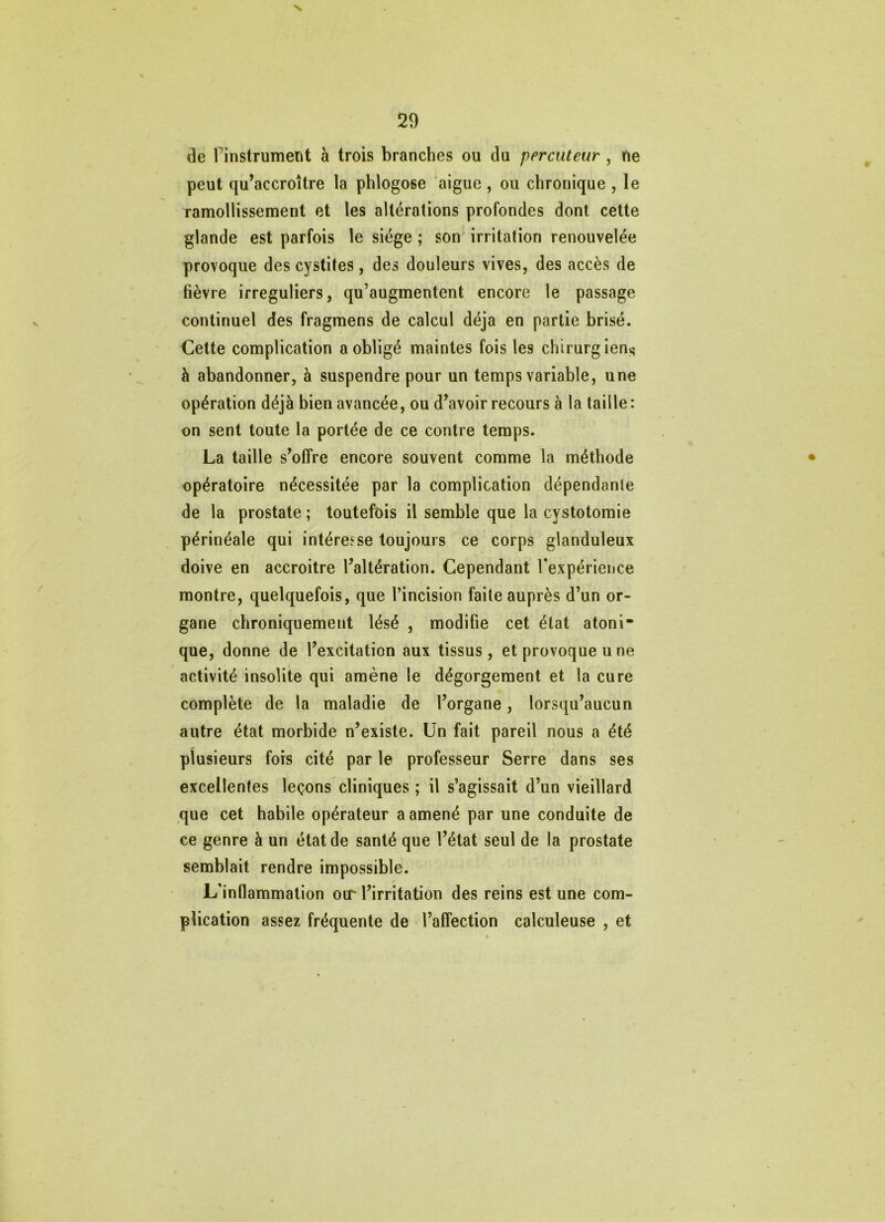 29 de rinstrumerit à trois branches ou du percuteur , ne peut qu’accroître la phlogose aigue , ou chronique , le ramollissement et les altérations profondes dont cette glande est parfois le siège ; son irritation renouvelée provoque des cystites, des douleurs vives, des accès de fièvre irréguliers, qu’augmentent encore le passage continuel des fragmens de calcul déjà en partie brisé. Celte complication a obligé maintes fois les chirurgien^ à abandonner, à suspendre pour un temps variable, une opération déjà bien avancée, ou d’avoir recours à la taille: on sent toute la portée de ce contre temps. La taille s’offre encore souvent comme la méthode • opératoire nécessitée par la complication dépendante de la prostate ; toutefois il semble que la cystotomie périnéale qui intéresse toujours ce corps glanduleux doive en accroitre l’altération. Cependant Texpérience montre, quelquefois, que l’incision faite auprès d’un or- gane chroniquement lésé , modifie cet état atoni* que, donne de l’excitation aux tissus, et provoque u ne activité insolite qui amène le dégorgement et la cure complète de la maladie de l’organe, lorsqu’aucun autre état morbide n’existe. Un fait pareil nous a été plusieurs fois cité par le professeur Serre dans ses excellentes leçons cliniques ; il s’agissait d’un vieillard que cet habile opérateur a amené par une conduite de ce genre à un état de santé que l’état seul de la prostate semblait rendre impossible. L’inflammation oir l’irritation des reins est une com- plication assez fréquente de l’affection calculeuse , et