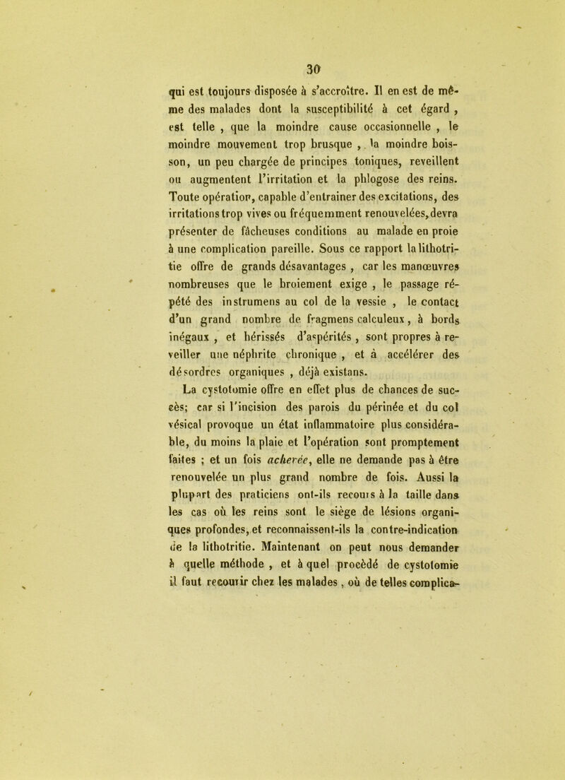 qai est toujours disposée à s'accroître. Il en est de mê- me des malades dont la susceptibilité à cet égard , est telle , que la moindre cause occasionnelle , le moindre mouvement trop brusque ,.la moindre bois- son, un peu chargée de principes toniques, reveillent ou augmentent l’irritation et la phlogose des reins. Toute opération, capable d’enlrainer des excitations, des irritations trop vives ou fréquemment renouvelées,devra I présenter de fâcheuses conditions au malade en proie à une complication pareille. Sous ce rapport lalilhotri- tie offre de grands désavantages , car les manœuvres nombreuses que le broiement exige , le passage ré- pété des instrumens au col de la vessie , le contact d’un grand nombre de fragmens calculeux, à bords inégaux , et hérissés d’aspérités , sont propres à re- veiller une néphrite chronique , et à accélérer des désordres organiques , déjà existans. La cystotomie offre en effet plus de chances de suc- cès; car si l’incision des parois du périnée et du col vésical provoque un état inflammatoire plus considéra- ble, du moins la plaie et l’opération sont promptement faites ; et un fois achevée^ elle ne demande pas à être renouvelée un plus grand nombre de fois. Aussi la plupart des praticiens ont-ils recours à la taille dans les cas où les reins sont le siège de lésions organi- ques profondes, et reconnaissent-ils la contre-indication de la lithotritie. Maintenant on peut nous demander è quelle méthode , et à quel procédé de cystotomie il faut recourir chez les malades, où de telles coraplica- /