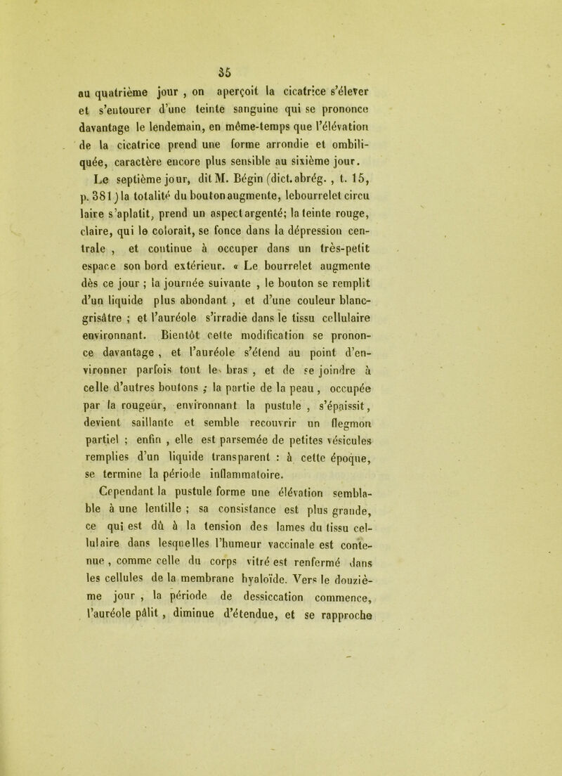 au quatrième jour , on aperçoit la cicatrice s’élever et s’entourer d’une teinte sanguine qui se prononce davantage le lendemain, en même-temps que l’élévation de la cicatrice prend une forme arrondie et ombili- quée, caractère encore plus sensible au sixième jour. Le septième jour, ditM. Bégin (dictabrég. , t. 15, p. 381 j la totalité du bouton augmente, lebourrelet circu laire s’aplatit, prend un aspect argenté; la teinte rouge, claire, qui le colorait, se fonce dans la dépression cen- trale , et continue à occuper dans un très-petit espace son bord extérieur. <r Le bourrelet augmente dès ce jour ; la journée suivante , le bouton se remplit d’un liquide plus abondant , et d’une couleur blanc- grisâtre ; et l’auréole s’irradie dans le tissu cellulaire environnant. Bientôt cette modification se pronon- ce davantage , et l’auréole s’étend au point d’en- vironner parfois tout les bras , et de se joindre à celle d’autres boutons ,* la partie de la peau , occupée par la rougeur, environnant la pustule, s’épaissit, devient saillante et semble recouvrir un flesrmon partiel ; enfin , elle est parsemée de petites vésicules remplies d’un liquide transparent : à cette époque, se termine la période inflammatoire. Cependant la pustule forme une élévation sembla- ble à une lentille ; sa consistance est plus grande, ce qui est dû à la tension des lames du tissu cel- lulaire dans lesquelles l’humeur vaccinale est conte- nue , comme celle du corps vitré est renfermé dans les cellules de la membrane hyaloïde. Vers le douziè- me jour , la période de dessiccation commence, ^ l’auréole pâlit , diminue d’étendue, et se rapproche