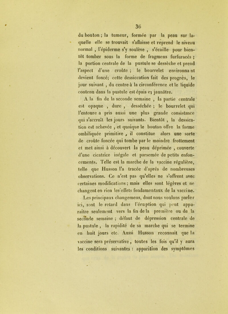 du bouton ; la tumeur, formée par la peau sur la- • quelle elle se trouvait s'aflaisse et reprend le niveau normal , l’épiderme s^y soulève , s’écaille' pour bien- tôt tomber sous la forme de fragraens furfuracés ; la portion centrale de la pustule se dessèche et prend l’aspect d’une croûte ; le bourrelet environna nt devient foncé; cette dessiccation fait des progrès, le jour suivant , du centre à la circonférence et le liquide contenu dans la pustule est épais e; jaunâtre. A la fin de la seconde semaine , la partie centrale est opaque , dure , desséchée ; le bourrelet qui l’entoure a pris aussi une plus grande consistance qui s’accroît les jours suivants. Bientôt , la dessica- tion est achevée , et quoique le bouton offre la forme ombiliquée primitive ^ il constitue alors une sorte de croûte foncée qui tombe par le moindre frottement et met ainsi à découvert la peau déprimée , couverte d’une cicatrice inégale et parsemée de petits enfon- cements. Telle est la marche de la vaccine régulière, telle que Husson l’a tracée d’après de nombreuses observations. Ce n’est pas qu’elles ne s’ofTrent avec certaines modifications ; mais elles sont légères et ne changent en rien les'effets fondamentaux de la vaccine. Les principaux changemens, dont nous voulons parler ici, sont le retard dans l’éruption qui [‘eut appa- raître seulement vers la fin de la première ou de la seconde semaine ; défaut de dépression centrale de la pustule , la rapidité de sa marche qui se termine en huit jours etc. Aussi Husson reconnaît que la vaccine sera préservative, toutes les fois qu’il y aura les conditions suivantes : apparition des symptômes