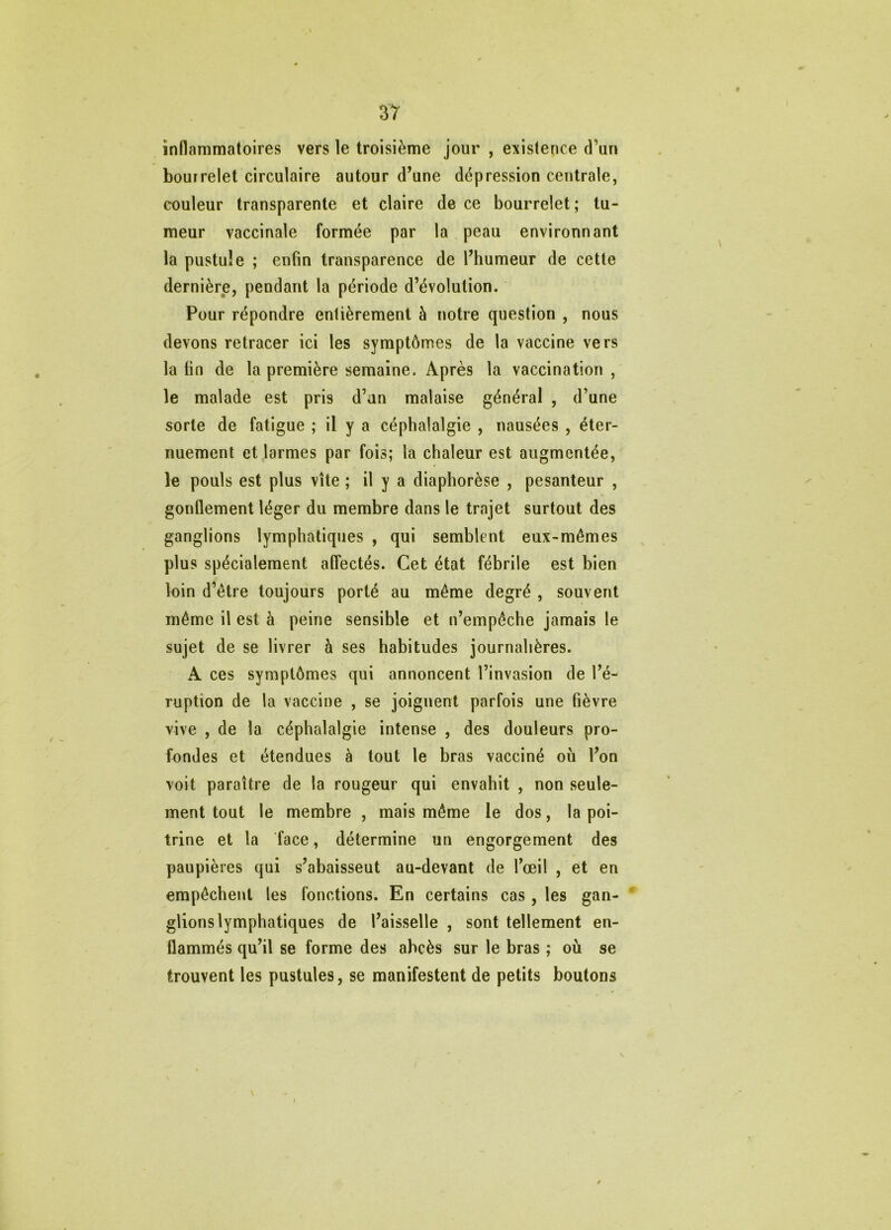 inflammatoires vers le troisième jour , existence d’un bourrelet circulaire autour d’une dépression centrale, couleur transparente et claire de ce bourrelet; tu- meur vaccinale formée par la peau environnant la pustule ; enfin transparence de l’humeur de cette dernière, pendant la période d’évolution. Pour répondre entièrement à notre question , nous devons retracer ici les symptômes de la vaccine vers la fin de la première semaine. Après la vaccination , le malade est pris d’an malaise général , d’une sorte de fatigue ; il y a céphalalgie , nausées , éter- nuement et larmes par fois; la chaleur est augmentée, le pouls est plus vite ; il y a diaphorèse , pesanteur , gonflement léger du membre dans le trajet surtout des ganglions lymphatiques , qui semblent eux-mêmes plus spécialement affectés. Cet état fébrile est bien loin d’être toujours porté au même degré , souvent même il est à peine sensible et n’empêche jamais le sujet de se livrer à ses habitudes journalières. A ces symptômes qui annoncent l’invasion de l’é- ruption de la vaccine , se joignent parfois une fièvre vive , de la céphalalgie intense , des douleurs pro- fondes et étendues à tout le bras vacciné où l’on voit paraître de la rougeur qui envahit , non seule- ment tout le membre , mais même le dos, la poi- trine et la face, détermine un engorgement des paupières qui s’abaisseut au-devant de l’œil , et en empêchent les fonctions. En certains cas , les gan- glions lymphatiques de l’aisselle , sont tellement en- flammés qu’il se forme des abcès sur le bras ; où se trouvent les pustules, se manifestent de petits boutons V