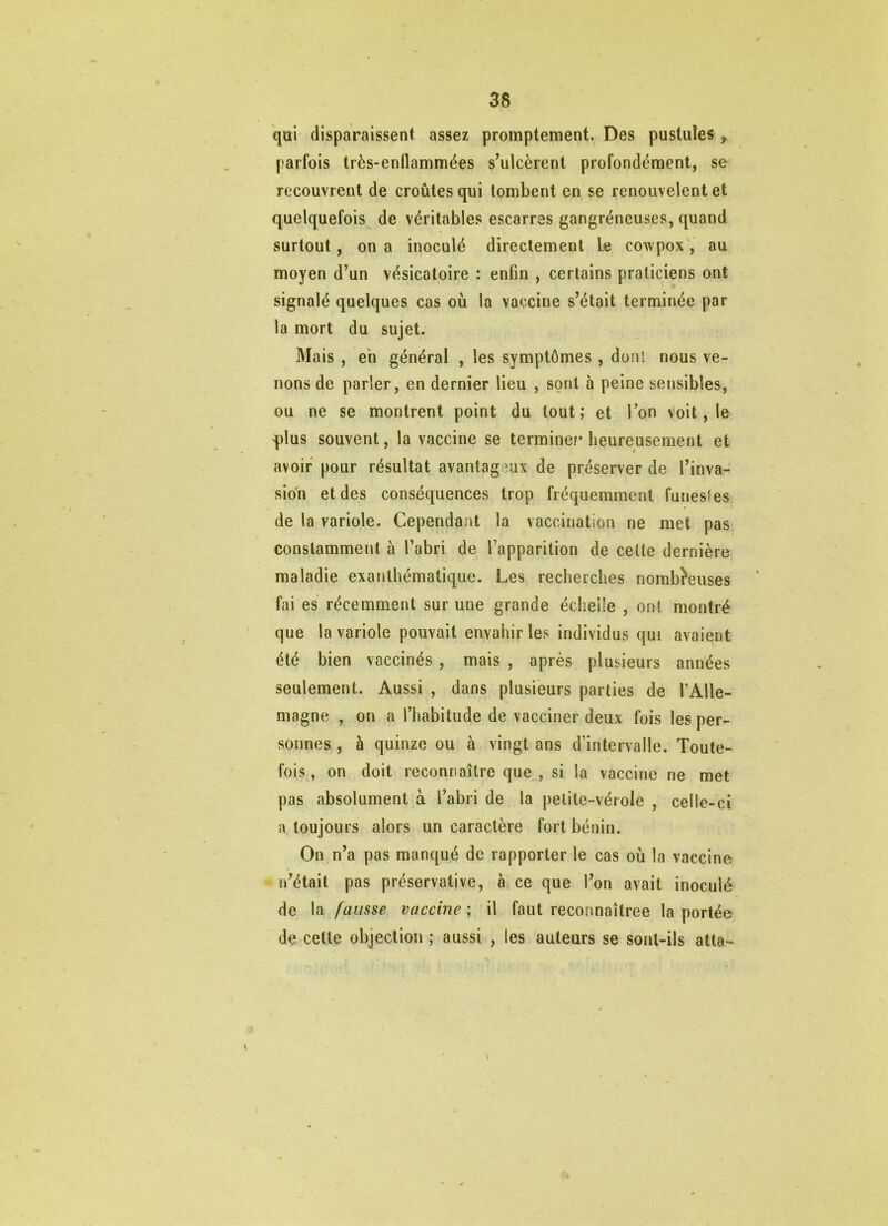 qui disparaissent assez promptement. Des pustules ^ parfois très-enflammées s’ulcèrent profondément, se recouvrent de croûtes qui tombent en se renouvelent et quelquefois^ de véritables escarres gangréneuses, quand surtout , on a inoculé directement le cowpox', au moyen d’un vésicatoire : enfin , certains praticiens ont signalé quelques cas où la vaccine s’était terminée par la mort du sujet. Mais , eh général , les symptômes , dont nous ve- nons de parler, en dernier lieu , sont à peine sensibles, ou ne se montrent point du tout; et Ton voit, le 'plus souvent, la vaccine se terminer’ heureusement et avoir pour résultat avantag eux de préserver de l’inva- sion et des conséquences trop fréquemment funestes de la variole. Cependant la vaccination ne met pas constamment à l’abri de l’apparition de celte dernière maladie exanthématique. Les recherches nomb^euses fai es récemment sur une grande échelle , onî montré que la variole pouvait envahir les individus qui avaient été bien vaccinés , mais , après plusieurs années seulement. Aussi , dans plusieurs parties de l’Alle- magne , on a l’habitude de vacciner deux fois les per- sonnes , à quinze ou à vingt ans d’intervalle. Toute- fois , on doit reconnaître que , si la vaccine ne met pas absolument à l’abri de la petite-vérole , celle-ci a toujours alors un caractère fort bénin. On n’a pas manqué de rapporter le cas où la vaccine n’était pas préservative, à ce que l’on avait inoculé de la fausse vaccine ; il faut reconnaîtree la portée de celte objection ; aussi , les auteurs se sont-ils atta-