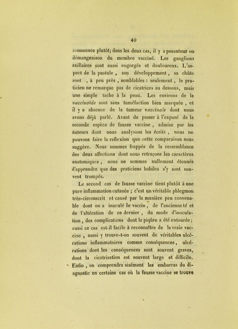AO commence plutôt; dans les deux cas, il y a pesanteur ou démangeaison du membre vacciné. Les ganglions axillaires sont aussi engorgés et douloureux. L’as- pect de la pustule , son développement, sa chute sont , à peu près , semblables : seulement , le pra- ticien ne remarque pas de cicatrices au dessous, mais' une simple tache à la peau. Les environs de la vaccinoîde sont sans tuméfaction bien marquée , et il y a absence de la tumeur vaccinale dont nous avons déjà parlé. Avant de passer à l’exposé de la secondé espèce de fausse vaccine , admise par les auteurs dont nous analysons les écrits , nous ne pouvons faire la reflexion que cette comparaison nous suggère. Nous sommes frappés de la ressemblance des deux alîections dont nous retraçons les caractères anatomiques , nous ne sommes nullement étonnés d’apprendre que des praticiens habiles s’y sont sou- vent trompés. Le second cas de fausse vaccine tient plutôt à une pure inllammation cutanée ; c’est un véritable phlegmon très-circonscrit et causé par la manière peu convena- ble dont on a inoculé le vaccin , de l’ancienne té et de l’altération de ce dernier , du mode d’inocula- tion , des complications dont la piqûre a été entourée ; aussi ce cas est-il facile à reconnaître de la vraie vac- cine , aussi y trouve-t-on souvent de véritables ulcé- rations inflammatoires comme conséquences, ulcé- rations dont les conséquences sont souvent graves, dont la cicatrisation est souvent large et difficile. ^ Enfin , on comprendra aisément les embarras du di- agnostic en certains cas où la fausse vaccine se trouva