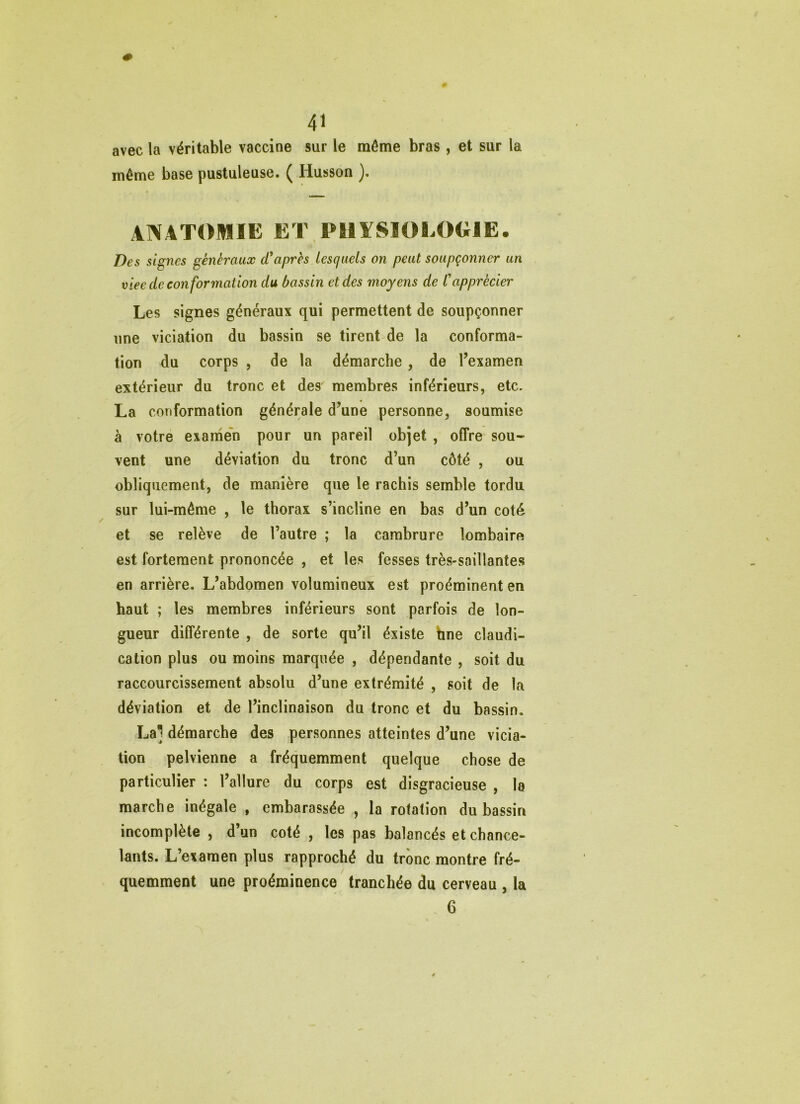 avec la véritable vaccine sur le môme bras , et sur la même base pustuleuse. ( Husson ANATOMIE ET PHYSIOLOGIE. Des signes généraux diaprés lesquels on peut soupçonner un viee de conformation du bassin et des moyens de l'apprécier Les signes généraux qui permettent de soupçonner une viciation du bassin se tirent de la conforma- tion du corps , de la démarche, de Texamen extérieur du tronc et des membres inférieurs, etc. La conformation générale d’une personne, soumise à votre examen pour un pareil objet , offre sou- vent une déviation du tronc d’un côté , ou obliquement, de manière que le rachis semble tordu sur lui-même , le thorax s’incline en bas d’un coté et se relève de l’autre ; la cambrure lombaire est fortement prononcée , et les fesses très-saillantes en arrière. L’abdomen volumineux est proéminent en haut ; les membres inférieurs sont parfois de lon- gueur différente , de sorte qu’il éxiste bne claudi- cation plus ou moins marquée , dépendante , soit du raccourcissement absolu d’une extrémité , soit de la déviation et de l’inclinaison du tronc et du bassin. Lai démarche des personnes atteintes d’une vicia- tion pelvienne a fréquemment quelque chose de particulier : l’allure du corps est disgracieuse , la marche inégale , embarassée , la rotation du bassin incomplète , d’un coté , les pas balancés et chance- lants. L’examen plus rapproché du trône montre fré- quemment une proéminence tranchée du cerveau , la . 6