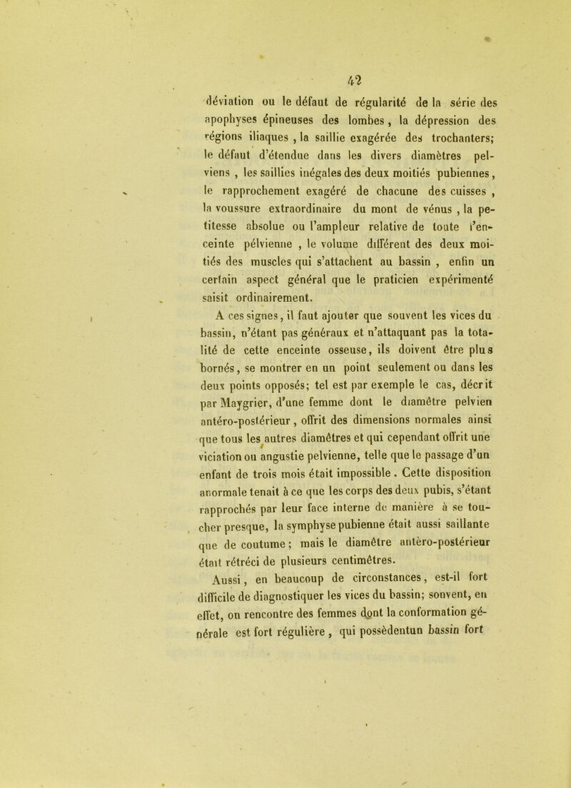 kl. déviation ou le défaut de régularité de la série des apophyses épineuses des lombes, la dépression des régions iliaques , la saillie exagérée des trochanters; I le défaut d’étendue dans les divers diamètres pel- viens , les saillies inégales des deux moitiés 'pubiennes, le rapprochement exagéré de chacune des cuisses , la voussure extraordinaire du mont de vénus , la pe- titesse absolue ou l’ampleur relative de toute i’en- ceinte pélvienne , le volume dilférent des deux moi- tiés des muscles qui s’attachent au bassin , enfin un certain aspect général que le praticien expérimenté saisit ordinairement. A ces signes, il faut ajouter que souvent les vices du bassin, n’étant pas généraux et n’attaquant pas la tota»- lité de cette enceinte osseuse, ils doivent être plus bornés, se montrer en un point seulement ou dans les deux points opposés; tel est par exemple le cas, décrit par Maygrier, d’une femme dont le diamètre pelvien antéro-postérieur, offrit des dimensions normales ainsi -que tous les^autres diamètres et qui cependant offrit une viciation ou angustie pelvienne, telle que le passage d’un enfant de trois mois était impossible . Cette disposition anormale tenait à ce que les corps des deux pubis, s étant rapprochés par leur face interne de manière à se tou- cher presque, la symphyse pubienne était aussi saillante que de coutume ; mais le diamètre antéro-postérieur était rétréci de plusieurs centimètres. Aussi, en beaucoup de circonstances, est-il fort difficile de diagnostiquer les vices du bassin; sonvent, eu effet, on rencontre des femmes dpnt la conformation gé- nérale est fort régulière , qui possèdentun bassin fort