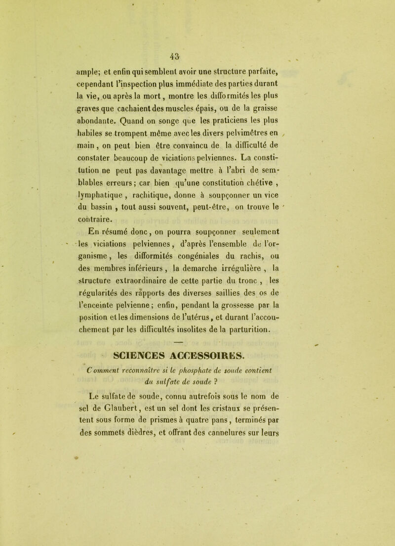 iimple; et enfin qui semblent avoir une structure parfaite, cependant finspection plus immédiate des parties durant la vie,,ou après la mort, montre les difformités les plus graves que cachaient des muscles épais, ou de la graisse abondante. Quand on songe que les praticiens les plus habiles se trompent même avec les divers pelvimêtres en main, on peut bien être convaincu de la difficulté de constater beaucoup de viciations pelviennes. La consti- tution ne peut pas davantage mettre à l’abri de sem- blables erreurs ; car bien qu’une constitution chétive , lymphatique , rachitique, donne à soupçonner un vice du bassin , tout aussi souvent, peut-être, on trouve le contraire. En résumé donc, on pourra soupçonner seulement les viciations pelviennes, d’après Tensemble dé for- ganisme, les difformités congéniales du rachis, ou des membres inférieurs , la démarché irrégulière , la structure extraordinaire de cette partie du tronc , les régularités des rapports des diverses saillies des os de l’enceinte pelvienne; enfin, pendant la grossesse par la position et les dimensions de l’utérus, et durant l’accou- chement par les difficultés insolites delà parturition. SCIENCES ACCESSOIRES. A C omment reconnaître si le phosphate de soude contient du sulfate de soude ? Le sulfate de soude, connu autrefois sous le nom de sel de Glaubert, est un sel dont les cristaux se présen- tent sous forme de prismes à quatre pans, terminés par des sommets dièdres, et offrant des cannelures sur leurs