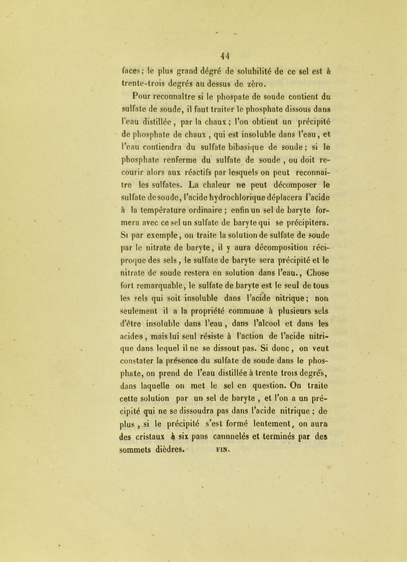 faces; le plus grand dégré de solubilité de ce sel est à trente-trois degrés au dessus de zéro. Pour reconnaître si le phospate de soude contient du sulfate de soude, il faut traiter le phosphate dissous dans l’eau distillée, parla chaux; Ton obtient un précipité de phosphate de chaux , qui est insoluble dans l’eau, et Teau contiendra du sulfate bibasique de soude ; si le phosphate renferme du sulfate de soude , ou doit re- courir alors aux réactifs par lesquels on peut reconnaî- tre les sulfates. La chaleur ne peut décomposer le sulfate de soude, Tacide hydrochlorique déplacera l’acide à la température ordinaire ; enfin un sel de baryte for- mera avec ce sel un sulfate de baryte qui se précipitera. Si par exemple, ou traite la solution de sulfate de soude par le nitrate de baryte, il y aura décomposition réci- proque des sels, le sulfate de baryte sera précipité et le nitrate de soude restera en solution dans l’eau., Chose fort remarquable, le sulfate de baryte est Je seul de tous les sels qui soit insoluble dans Tacide nitrique; non seulement il a la propriété commune à plusieurs sels d’être insoluble dans l’eau, dans l’alcool et dans les acides, mais lui seul résiste à l’action de l’acide nitri- que dans lequel il ne se dissout pas. Si donc, on veut constater la présence du sulfate de soude dans le phos- phate, on prend de l’eau distillée à trente trois degrés, dans laquelle on met le sel en question. On traite cette solution par un sel de baryte , et l’on a un pré- cipité qui ne se dissoudra pas dans l’acide nitrique ; de plus , si le précipité s’est formé lentement, on aura des cristaux h six pans cannnelés et terminés par des sommets dièdres. rm. I