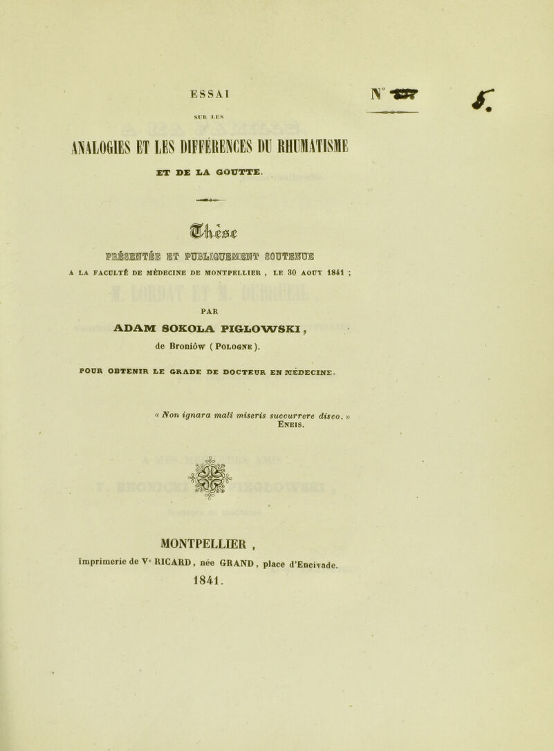 ESSAI SITR TES ANALOGIES ET LES DIFFÉHE^IOES «U RHUMATISME £T DE EA GOUTTE. miSIMTÉE m )PTOM®TOMM‘5î* ^©ÏÏTIMÜE A LA FACÜLTÉ DE MÉDECINE DE MONTPELLIER , LE 30 AOUT 1841 ; PAR ADAM SOKOliA PIGLOWSKl, de Broniôw (Pologne). POUR OBTENIR LE GRADE DE DOCTEUR EN lUÉDECINE. « Non ignara malî miseris succurrere diseo, » Eneis. MONTPELLIER , Imprimerie de V RICARD, née GRAND, place d’Encirade. 1841.