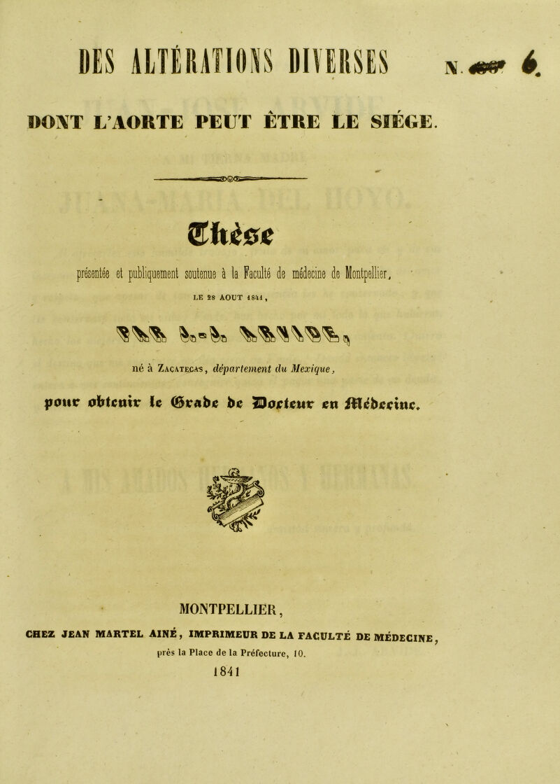 é. 4 WOIVT L’AORTE PEUT ÊTRE LE SIEGE. J présentée et publiquement soutenue à la Faculté de médecine de Montpellier, X LE 2» AOUT 1841, né à Zacateuas , département du Mexique, |iotir otftcmv le be Zloirlsttr en illébeeinc. MONTPELLIER, CHEZ JEAN MARTEL AINE y IMPRIMEUR DE LA FACULTE DE MÉDECINE^ près la Place de la Préfecture, 10. 1841