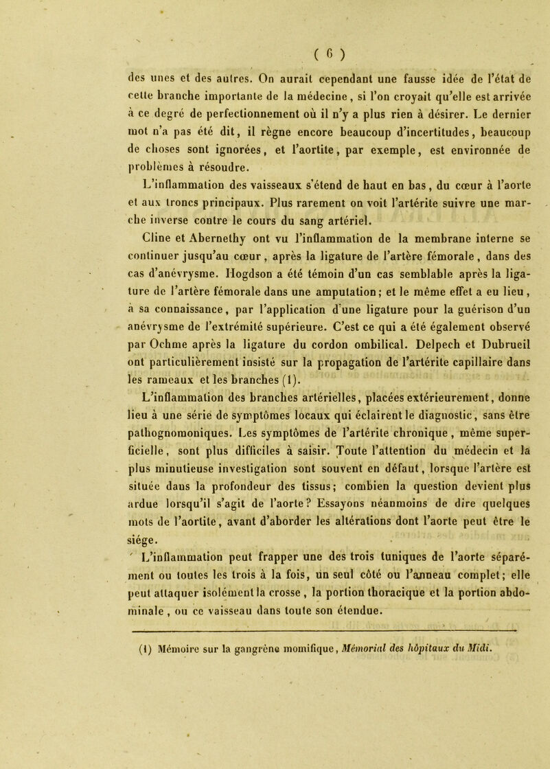 des unes et des autres. On aurait cependant une fausse idée de l’état de celle branche importante de la médecine, si l’on croyait qu’elle est arrivée à ce degré de perfectionnement où il n’y a plus rien à désirer. Le dernier mot n’a pas été dit, il règne encore beaucoup d’incertitudes, beaucoup de choses sont ignorées, et l’aortite, par exemple, est environnée de problèmes à résoudre. L’inflammation des vaisseaux s’étend de haut en bas, du cœur à l’aorte et aux troncs principaux. Plus rarement on voit l’artérite suivre une mar- che inverse contre le cours du sang artériel. Cline et Abernethy ont vu l’inflammation de la membrane interne se continuer jusqu’au cœur, après la ligature de l’artère fémorale, dans des cas d’anévrysme. Hogdson a été témoin d’un cas semblable après la liga- ture de l’artère fémorale dans une amputation; et le même effet a eu lieu , à sa connaissance, par l’application d’une ligature pour la guérison d’un anévrysme de l’extrémité supérieure. C’est ce qui a été également observé par Ochme après la ligature du cordon ombilical. Delpech et Dubrueil ont particulièrement insisté sur la propagation de l’artérite capillaire dans les rameaux et les branches (I). L’inflammation des branches artérielles, placées extérieurement, donne lieu à une série de symptômes locaux qui éclairent le diagnostic, sans être pathognomoniques. Les symptômes de l’artérite chronique, même super- ficielle, sont plus difficiles à saisir. Toute l’attention du médecin et la - plus minutieuse investigation sont souvent en défaut, lorsque l’artère est située dans la profondeur des tissus; combien la question devient plus ardue lorsqu’il s’agit de l’aorte? Essayons néanmoins de dire quelques mots de l’aortite, avant d’aborder les altérations dont l’aorte peut être le siège. ' L’inflammation peut frapper une des trois tuniques de l’aorte séparé- ment ou toutes les trois à la fois, ün seul côté ou l’ajmeau complet; elle peut attaquer isolément la crosse , la portion thoracique et la portion abdo- minale , ou ce vaisseau dans toute son étendue. (1) Mémoire sur la gangrène inomifique, Mémorial des hôpitaux du Midi.