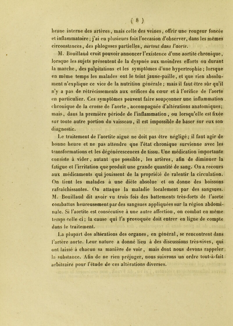 brane interne des artères, mais celle des veines, offrir une rougeur foncée et inQammatoire ; j’ai eu plusieurs fois l’occasion d’observer, dans les mêmes circonstances, des phlogoses partielles, surtout dans Vaorle. M. Bouillaud croit pouvoir annoncer l’existence d’une aortite chronique, lorsque les sujets présentent de la dyspnée aux moindres efforts ou durant la marche , des palpitations et les symptômes d’une hypertrophie ; lorsque en même temps les malades ont le teint jaune-paille, et que rien absolu- ment n’explique ce vice de la nutrition générale ; mais il faut être sûr qu’il n’y a pas de rétrécissements aux orifices du cœur et à l’orifice de l’aorte en particulier. Ces symptômes peuvent faire soupçonner une inflammation chronique de la crosse de l’aorte , accompagnée d’altérations anatomiques; mais, dans la première période de l’inflammation , ou lorsqu’elle est fixée sur toute autre portion du vaisseau, il est impossible de baser sur eux son diagnostic. Le traitement de l’aortite aiguë ne doit pas être négligé ; il faut agir de bonne heure et ne pas attendre que l’état chronique survienne avec les transformations et les dégénérescences de tissu. Une médication importante consiste à vider, autant que possible, les artères, afin de diminuer la fatigue et l’irritation que produit une grande quantité de sang. On a recours aux médicaments qui jouissent de la propriété de ralentir la circulation. On tient les malades à une diète absolue et on donne des boissons rafraîchissantes. On attaque la maladie localement par des sangsues. M. Bouillaud dit avoir vu trois fois des battements très-forts de l’aorte combattus heureusement par des sangsues appliquées sur la région abdomi- nale. Si l’aortite est consécutive à une autre affection, on combat en même temps celle ci; la cause qui l’a provoquée doit entrer en ligne de compte dans le traitement. I La plupart des altérations des organes, en général, se rencontrent dans l’artère aorte. I^eur nature a donné lieu à des discussions très-vives, qui ont laissé à chacun sa manière de voir, mais dont nous devons rappeler la substance. Afin de ne rien préjuger, nous suivrons un ordre tout-à-fait arbitraire pour l’étude de ces altérations diverses.