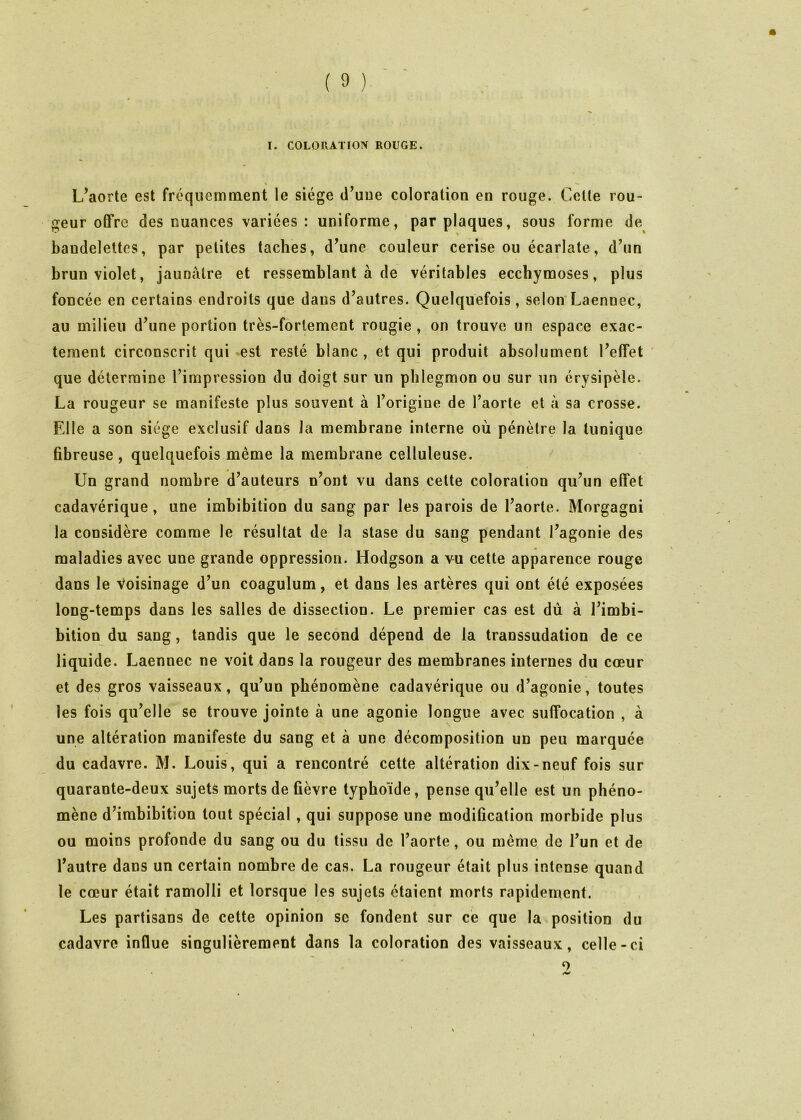 I. COLORATION ROUGE. % — L’aorte est fréquemment le siège d’une coloration en rouge. Cette rou- geur offre des nuances variées : uniforme, par plaques, sous forme de bandelettes, par petites taches, d’une couleur cerise ou écarlate, d’un brun violet, jaunâtre et ressemblant à de véritables ecchymoses, plus foncée en certains endroits que dans d’autres. Quelquefois, selon'Laennec, au milieu d’une portion très-fortement rougie , on trouve un espace exac- tement circonscrit qui est resté blanc , et qui produit absolument l’effet ' que détermine l’impression du doigt sur un phlegmon ou sur un érysipèle. La rougeur se manifeste plus souvent à l’origine de l’aorte et à sa crosse. Elle a son siège exclusif dans Ja membrane interne où pénètre la tunique fibreuse, quelquefois même la membrane celluleuse. Un grand nombre d’auteurs n’ont vu dans cette coloration qu’un effet cadavérique, une imbibition du sang par les parois de l’aorte. Morgagni la considère comme le résultat de la stase du sang pendant l’agonie des maladies avec une grande oppression. Hodgson a vu cette apparence rouge dans le voisinage d’un coagulum, et dans les artères qui ont été exposées long-temps dans les salles de dissection. Le premier cas est dù à l’imbi- bition du sang, tandis que le second dépend de la transsudation de ce liquide. Laennec ne voit dans la rougeur des membranes internes du cœur et des gros vaisseaux, qu’un phénomène cadavérique ou d’agonie, toutes les fois qu’elle se trouve jointe à une agonie longue avec suffocation , à une altération manifeste du sang et à une décomposition un peu marquée du cadavre. M. Louis, qui a rencontré cette altération dix-neuf fois sur quarante-deux sujets morts de fièvre typhoïde, pense qu’elle est un phéno- mène d’imbibition tout spécial, qui suppose une modification morbide plus ou moins profonde du sang ou du tissu de l’aorte, ou même de l’un et de l’autre dans un certain nombre de cas. La rougeur était plus intense quand le cœur était ramolli et lorsque les sujets étaient morts rapidement. Les partisans de cette opinion se fondent sur ce que la position du cadavre influe singulièrement dans la coloration des vaisseaux, celle-ci O