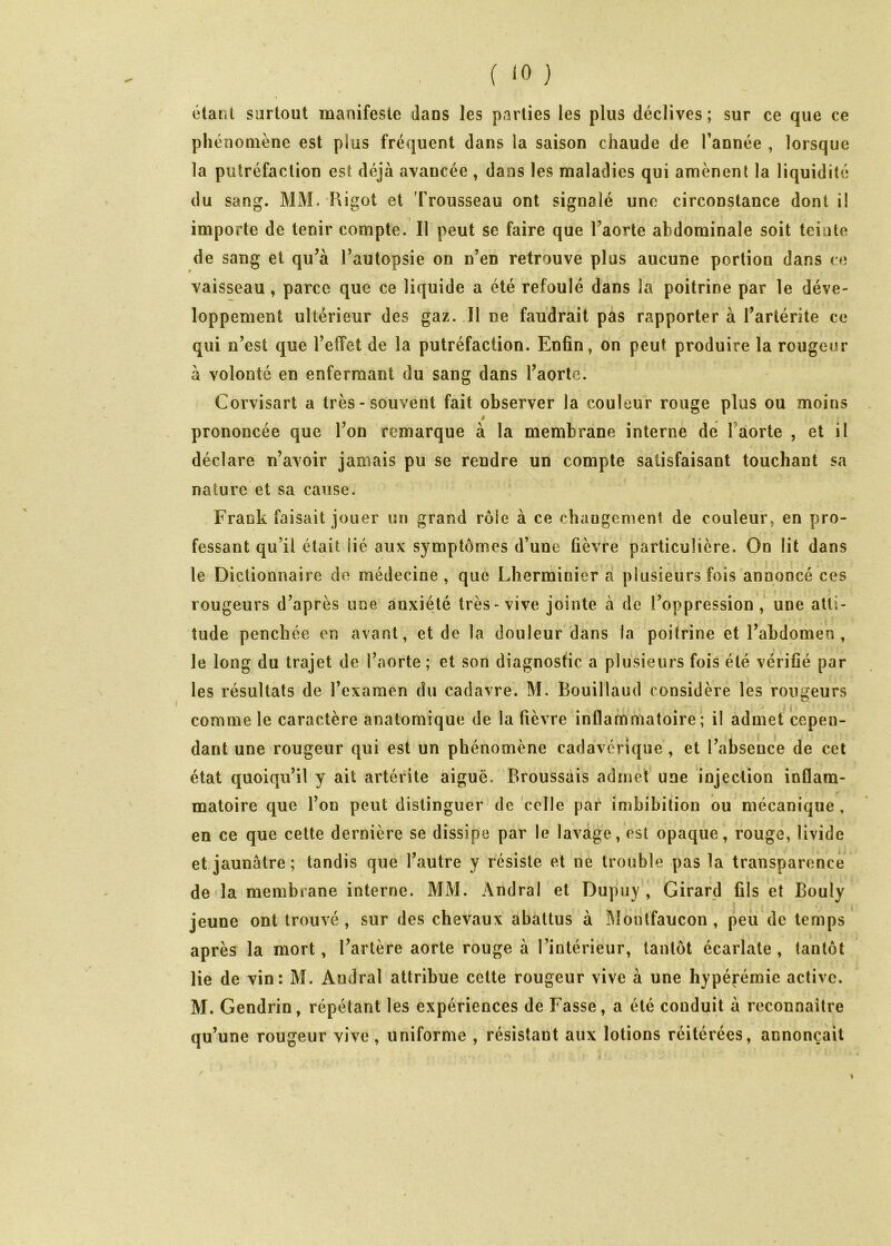 ( '0 ) étant surtout manifeste dans les parties les plus déclives ; sur ce que ce phénomène est plus fréquent dans la saison chaude de Tannée , lorsque la putréfaction est déjà avancée , dans les maladies qui amènent la liquidité du sang. MM. Kigot et 'Trousseau ont signalé une circonstance dont il importe de tenir compte. Il peut se faire que Taorte abdominale soit teiute de sang et qu’à Tautopsie on n’en retrouve plus aucune portion dans ce vaisseau, parce que ce liquide a été refoulé dans la poitrine par le déve- loppement ultérieur des gaz. Il ne faudrait pas rapporter à Tartérite ce qui n’est que Tefîet de la putréfaction. Enfin, on peut produire la rougeur à volonté en enfermant du sang dans l’aorte. Corvisart a très - souvent fait observer la couleur rouge plus ou moins / prononcée que l’on remarque à la membrane interne de Tâorte , et il déclare n’avoir jamais pu se rendre un compte satisfaisant touchant sa nature et sa cause. Frank faisait jouer un grand rôle à ce changement de couleur, en pro- fessant qu’il était lié aux symptômes d’une fièvre particulière. On lit dans le Dictionnaire de médecine, que Llierminier à plusieurs fois annoncé ces rougeurs d’après une anxiété très-vive jointe à de l’oppression, une atti- tude penchée en avant, et de la douleur dans la poitrine et l’abdomen, le long du trajet de Taorte; et son diagnostic a plusieurs fois été vérifié par les résultats de Texaraen du cadavre. M. Bouillaud considère les rongeurs comme le caractère anatomique de la fièvre inflammatoire; il admet cepen- dant une rougeur qui est un phénomène cadavérique , et l’absence de cet état quoiqu’il y ait artérite aiguë. Broussais admet une injection inflam- matoire que Ton peut distinguer de celle par imbibition ou mécanique , en ce que cette dernière se dissipe par le lavage, est opaque, rouge, livide et jaunâtre ; tandis que l’autre y résiste et ne trouble pas la transparence de la membrane interne. MM. Andral et Dupuy , Girard fils et Bouly jeune ont trouvé, sur des chevaux abattus à î\î()utfaucon , peii'de temps après la mort, Tartère aorte rouge à l’intérieur, tantôt écarlate , tantôt lie de vin; M. Andral attribue cette rougeur vive à une hypérémic active. M. Gendrin, répétant les expériences de Fasse, a été conduit à reconnaître qu’une rougeur vive, uniforme , résistant aux lotions réitérées, annonçait /