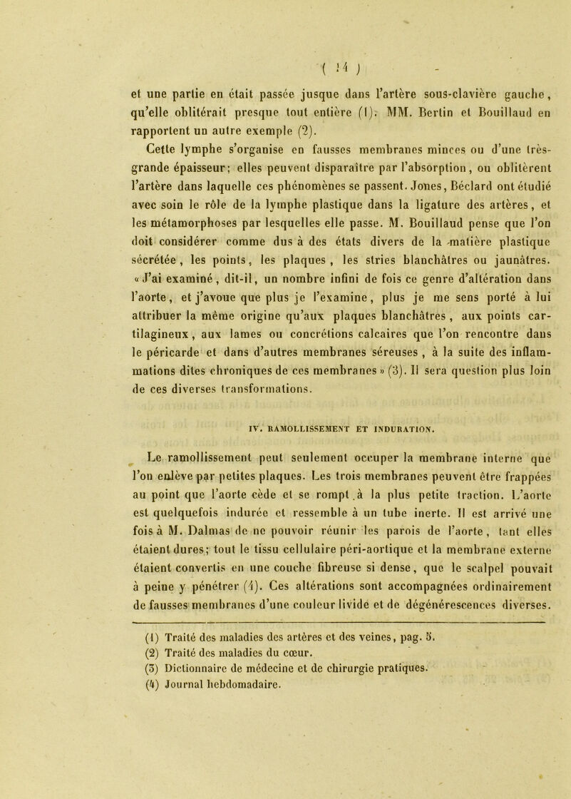 ( •’ -'i j et une partie en était passée jusque dans Tartère sous-clavière gauche, qu^elle oblitérait presque tout entière (I). MM. Berlin et Bouillaud en rapportent un autre exemple (2). Cette lymphe s'organise en fausses membranes minces ou d’une très- grande épaisseur; elles peuvent disparaître par l’absorption, ou oblitèrent Tarière dans laquelle ces phénomènes se passent. Jones, Béclard ont étudié avec soin le rôle de la lymphe plastique dans la ligature des artères, et les métamorphoses par lesquelles elle passe. M. Bouillaud pense que l’on doit considérer comme dus à des états divers de la matière plastique sécrétée, les points, les plaques, les stries blanchâtres ou jaunâtres, a J’ai examiné, dit-il, un nombre infini de fois ce genre d’altération dans l’aorte, et j’avoue que plus je l’examine, plus je me sens porté à lui attribuer la même origine qu’aux plaques blanchâtres , aux points car- tilagineux, aux lames ou concrétions calcaires que l’on'rencontre dans le péricarde et dans d’autres membranes séreuses , à la suite des inflam- mations dites chroniques de ces membranes » (3). Il sera question plus loin de ces diverses transformations. IV. RAMOLLISSEMENT ET INDURATION. Le ramollissement peut seulement occuper la membrane interne que Ton enlève par petites plaques. Les trois membranes peuvent être frappées au point que l’aorte cède et se rompt.à la plus petite traction. L’aorte est quelquefois indurée et ressemble à un tube inerte. Il est arrivé une fois à M. Dalmas de ne pouvoir réunir des parois de l’aorte , tant elles étaient dures; tout le tissu cellulaire péri-aortique et la membrane externe étaient convertis en une couche fibreuse si dense, que le scalpel pouvait à peine y pénétrer (d). Ces altérations sont accompagnées ordinairement de fausses membranes d’une couleur livide et de dégénérescences diverses. (1) Traité des maladies des artères et des veines, pag. 5. (2) Traité des maladies du cœur. (3) Dictionnaire de médecine et de chirurgie pratiques. (^) Journal hebdomadaire.