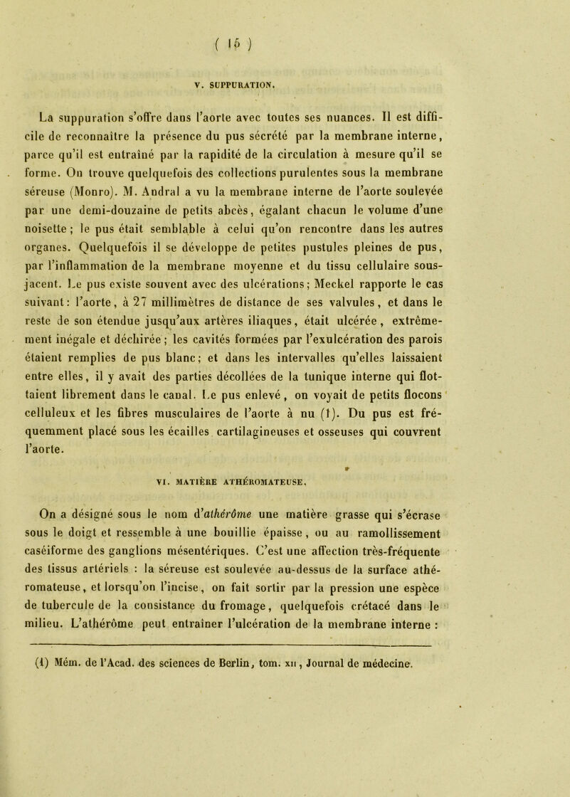 / ( l‘> ) V. SUPPURATION. I La suppuration s’offre dans l’aorte avec toutes ses nuances. Il est diffi- cile de reconnaitre la présence du pus sécrété par la membrane interne, parce qu’il est entraîné par la rapidité de la circulation à mesure qu’il se forme. Ou trouve quelquefois des collections purulentes sous la membrane séreuse (Monro). M. Andral a vu la membrane interne de l’aorte soulevée par une demi-douzaine de petits abcès, égalant chacun le volume d’une noisette; le pus était semblable à celui qu’on rencontre dans les autres organes. Quelquefois il se développe de petites pustules pleines de pus, par l’inflammation de la membrane moyenne et du tissu cellulaire sous- jacent. Le pus existe souvent avec des ulcérations; Meckel rapporte le cas suivant: l’aorte, à 27 millimètres de distance de ses valvules, et dans le reste de son étendue jusqu’aux artères iliaques, était ulcérée , extrême- ment inégale et déchirée ; les cavités formées par l’exulcération des parois étaient remplies de pus blanc; et dans les intervalles qu’elles laissaient entre elles, il y avait des parties décollées de la tunique interne qui flot- taient librement dans le canal. Le pus enlevé, on voyait de petits flocons' celluleux et les fibres musculaires de l’aorte à nu (1). Du pus est fré- quemment placé sous les écailles, cartilagineuses et osseuses qui couvrent l’aorte. » VI. MATIÈRE ATHÉROMATEUSE, On a désigné sous le nom à^aihérôme une matière grasse qui s’écrase sous le doigt et ressemble à une bouillie épaisse, ou au ramollissement caséiforme des ganglions mésentériques. C’est une affection très-fréquente des tissus artériels : la séreuse est soulevée au-dessus de la surface athé- romateuse, et lorsqu’on l’incise, on fait sortir par la pression une espèce de tubercule de la consistance du fromage, quelquefois crétacé dans le milieu. L’athérôme peut entraîner l’ulcération de la membrane interne :