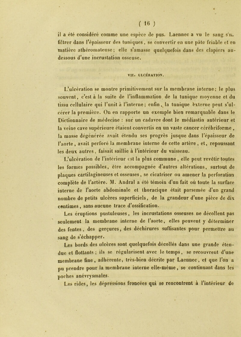 4 ( 16 j il a été considéré comme une espèce de pus. Laennec a vu le sang s'n. ûltrer dans Tépaisseur des tuniques, se convertir en une pâte friable et en matière athéromateuse ; elle s’amasse quelquefois dans des clapiers au- dessous d’une incrustation osseuse. « VII. ÜLCÉRATIÔIV. L’ulcération se montre primitivement sur la membrane interne; le plus souvent, c’est à la suite de l’inflammation de la tunique moyenne et du tissu cellulaire qui l’unit à l’interne; enfin, la tunique èxterne peut s’ul- cérer la première. On en rapporte un exemple bien remarquable dans le Dictionnaire de médecine : sur un cadavre dont le médiastin antérieur et la veine cave supérieure étaient convertis en un vaste cancer cérébriforme , la masse dégénérée avait étendu ses progrès jusque dans l’épaisseur de l’aorte, avait perforé la membrane interne de cette artère , et, repoussant les deux autres, faisait saillie à l’intérieur du vaisseau. L’ulcération de l’intérieur est la plus commune, elle peut revêtir toutes les formes possibles, être accompagnée d’autres altérations, surtout de plaques cartilagineuses et osseuses, se cicatriser ou amener la perforation complète de l’artère. M. Andral a été témoin d’un fait où toute la surface interne de l’aorte abdominale et thoracique était parsemée d’un grand nombre de petits ulcères superficiels, de la grandeur d’une pièce de dix centimes, sans aucune trace d’ossification. , Les éruptions pustuleuses, les incrustations osseuses ne décollent pas seulement la membrane interne de l’aorte, elles peuvent y déterminer des fentes, des gerçures, des déchirures suffisantes pour permettre au sang de s’échapper. Les bords des ulcères sont quelquefois décollés dans une grande éten- due et flottants ; ils se régularisent avec le temps, se re'couvrent d’une membrane fine, adhérente, très-bien décrite par Laennec, et que l’on a pu prendre pour la membrane interne elle-même, se continuant dans les poches anévrysmales. Les rides, les dépréssions froncées qui se rencontrent à l’intérieur de