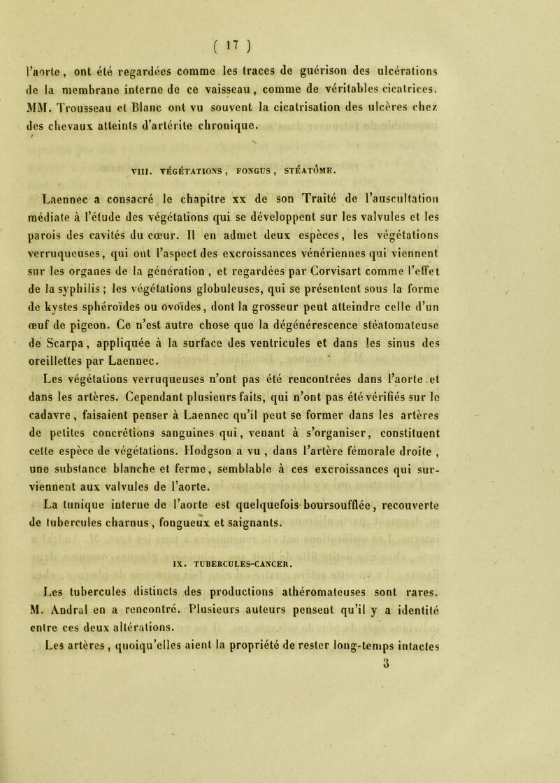 ( ) l’aorlc, ont été regardées comme les traces de guérison des ulcérations de la membrane interne de ce vaisseau, comme de véritables cicatrices. ^FM. Trousseau et Blanc ont vu souvent la cicatrisation des ulcères chez des chevaux atteints d’artérite chronique. / t VIII. VÉGÉTATIONS, FONGÜS , STÉ ATOME. Laennec a consacré le chapitre xx de son Traité de rausciiltation médiate à l’étude des végétations qui se développent sur les valvules et les parois des cavités du cœur. Il en admet deux espèces, les végétations verruqucuses, qui ont l’aspect des excroissances vénériennes qui viennent sur les organes de la génération , et regardées par Corvisart comme l’effet de la syphilis ; les végétations globuleuses, qui se présentent sons la forme de kystes sphéroïdes ou ovoïdes, dont la grosseur peut atteindre celle d’un œuf de pigeon. Ce n’est autre chose que la dégénérescence stéatoraateuse de Scarpa, appliquée à la surface des ventricules et dans les sinus des oreillettes par Laennec. Les végétations verruqueuses n’ont pas été rencontrées dans l’aorte.et dans les artères. Cependant plusieurs faits, qui n’ont pas été vérifiés sur le cadavre, faisaient penser à Laennec qu’il peut se former dans les artères de petites concrétions sanguines qui, venant à s’organiser, constituent cette espèce de végétations. Hodgson a vu , dans l’artère fémorale droite , une substance blanche et ferme, semblable à ces excroissances qui sur- viennent aux valvules de l’aorte. La tunique interne de l’aorte est quelquefois* boursoufûée, recouverte de tubercules charnus , fongueux et saignants. / IX. TUBERCULES-CANCER. « Les tubercules distincts des productions athéromateuses sont rares. M. Andral en a rencontré. Plusieurs auteurs pensent qu’il y a identité entre ces deux altérations. Les artères , quoiqu’elles aient la propriété de rester long-temps intactes