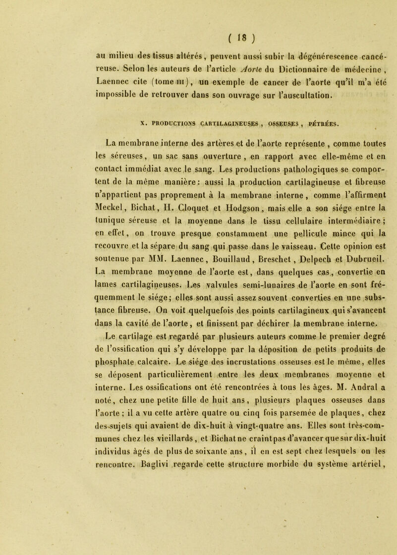 au milieu des tissus altérés, peuvent aussi subir la dégénérescence cancé- reuse. Selon les auteurs de l’article yJorie du Dictionnaire de médecine , Laennec cite (tomeiii), un exemple de cancer de l’aorte qu’il m’a été impossible de retrouver dans son ouvrage sur l’auscultation. X. PRODUCTIONS CARTILAGINEUSES, OSSEUSES, PETBÉES. La membrane interne des artères et de l’aorte représente , comme toutes les séreuses, un sac sans ouverture , en rapport avec elle-même et en contact immédiat avec Je sang. Les productions pathologiques se compor- tent de la même manière : aussi la production cartilagineuse et fibreuse n’appartient pas proprement à la membrane interne, comme l’affirment Meckel, Bichat, H. Cloquet et Hodgson,, mais elle a son siège entre la (unique séreuse et la moyenne dans le tissu cellulaire intermédiaire; en effet, on trouve presque constamment une pellicule mince qui la recouvre et la sépare du sang qui passe dans le vaisseau. Cette opinion est soutenue par MM. Laennec, Bouillaud, Breschet, Delpech et Dubrueil. La membrane moyenne de l’aorte est, dans quelques cas., convertie en lames cartilagineuses. Les valvules semi-lunaires de Tao.rte en sont fré- quemment le siège; elles sont aussi assez souvent converties en une .subs- tance fibreuse. On voit quelquefois des points cartilagineux qui s’avancent dans la cavité de l’aorte, et finissent par déchirer la membrane interne. Le cartilage est regardé par plusieurs auteurs comme le premier degré de l’ossification qui s’y développe par la déposition de petits produits de phosphate calcaire. Le siège des incrustations osseuses est le même, elles se déposent particulièrement lOntre les deux membranes moyenne et interne. Les ossifications ont été rencontrées à tous lès âges. M. Andral a noté, chez une petite fille de huit.ans, plusieurs plaques osseuses dans l’aorte ; il a vu celte artère quatre ou cinq fois parsemée de plaques, chez des-sujels qui avaient de dix-huit à vingt-quatre ans. Elles sont très-com- munes chez les vieillards, et Bichat ne craint pas d’avancer que sur dix-huit individus âgés de plus de soixante ans, i^ en est sept chez lesquels ou les rencontre. Baglivi .regarde celte structure morbide du système artériel, i