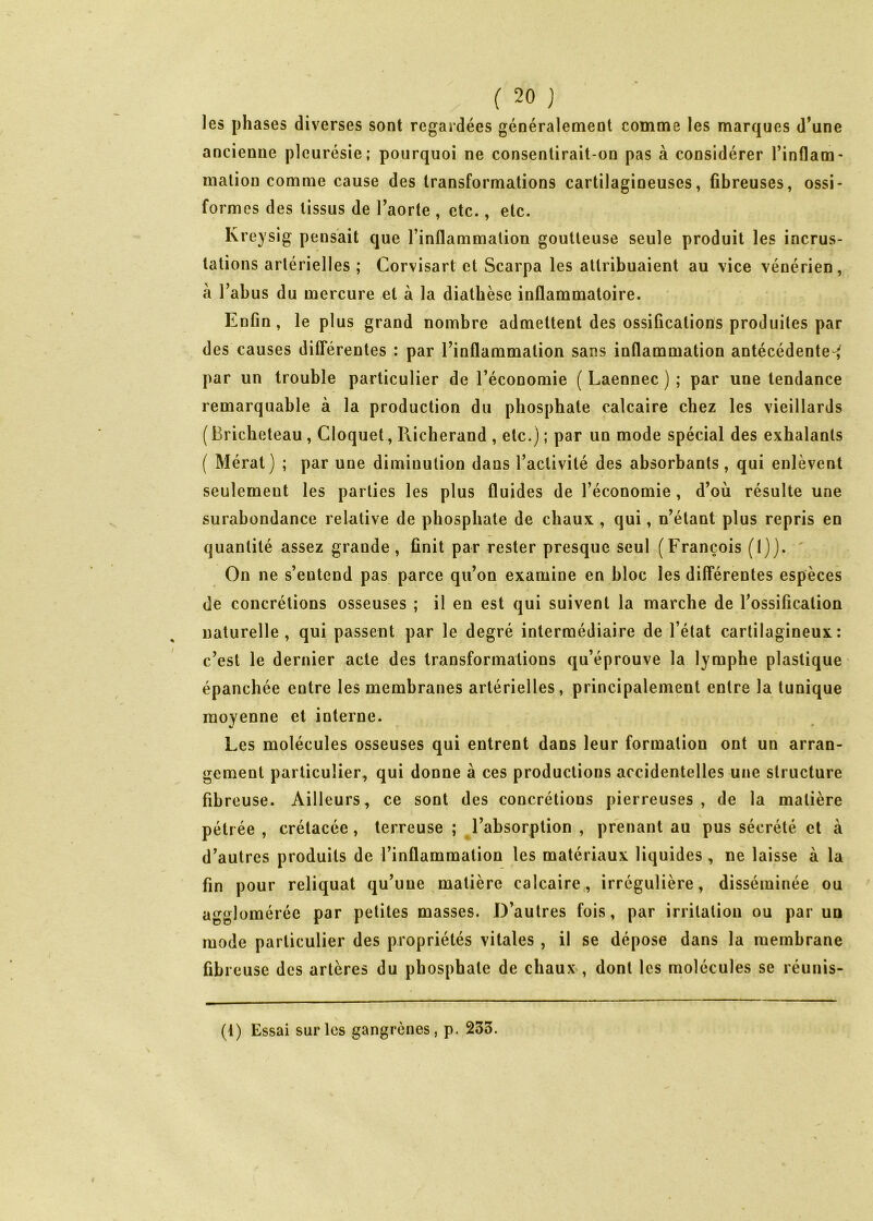 les phases diverses sont regardées généralement comme les marques d’une ancienne pleurésie; pourquoi ne consentirait-on pas à considérer rinflam- malion comme cause des transformations cartilagineuses, fibreuses, ossi- formes des tissus de Taorte , etc., etc. Kreysig pensait que l’inflammation goutteuse seule produit les incrus- tations artérielles ; Corvisart et Scarpa les attribuaient au vice vénérien, à l’abus du mercure et à la diathèse inflammatoire. Enfin, le plus grand nombre admettent des ossifications produites par des causes difTérentes : par l’inflammation sans inflammation antécédente-^ par un trouble particulier de l’économie ( Laennec ) ; par une tendance remarquable à la production du phosphate calcaire chez les vieillards ( Bricheteau, Cloquet, Richerand , etc.) ; par un mode spécial des exhalants ( Mérat) ; par une diminution dans l’activité des absorbants, qui enlèvent seulement les parties les plus fluides de l’économie , d’où résulte une surabondance relative de phosphate de chaux , qui, n’étant plus repris en quantité assez grande, finit par rester presque seul (François (1)). ' On ne s’entend pas parce qu’on examine en bloc les différentes espèces de concrétions osseuses ; il en est qui suivent la marche de l’ossification naturelle, qui passent par le degré intermédiaire de l’état cartilagineux; c’est le dernier acte des transformations qu’éprouve la lymphe plastique épanchée entre les membranes artérielles, principalement entre la tunique moyenne et interne. Les molécules osseuses qui entrent dans leur formation ont un arran- gement particulier, qui donne à ces productions accidentelles une structure fibreuse. Ailleurs, ce sont des concrétions pierreuses , de la matière pétr ée , crétacée, terreuse ; l’absorption , prenant au pus sécrété et à d’autres produits de l’inflammation les matériaux liquides, ne laisse à la fin pour reliquat qu’une matière calcaire,, irrégulière, disséminée ou agglomérée par petites masses. D’autres fois, par irritation ou par uu mode particulier des propriétés vitales , il se dépose dans la membrane fibreuse des artères du phosphate de chaux , dont les molécules se réunis- (1) Essai sur les gangrènes, p. 233.