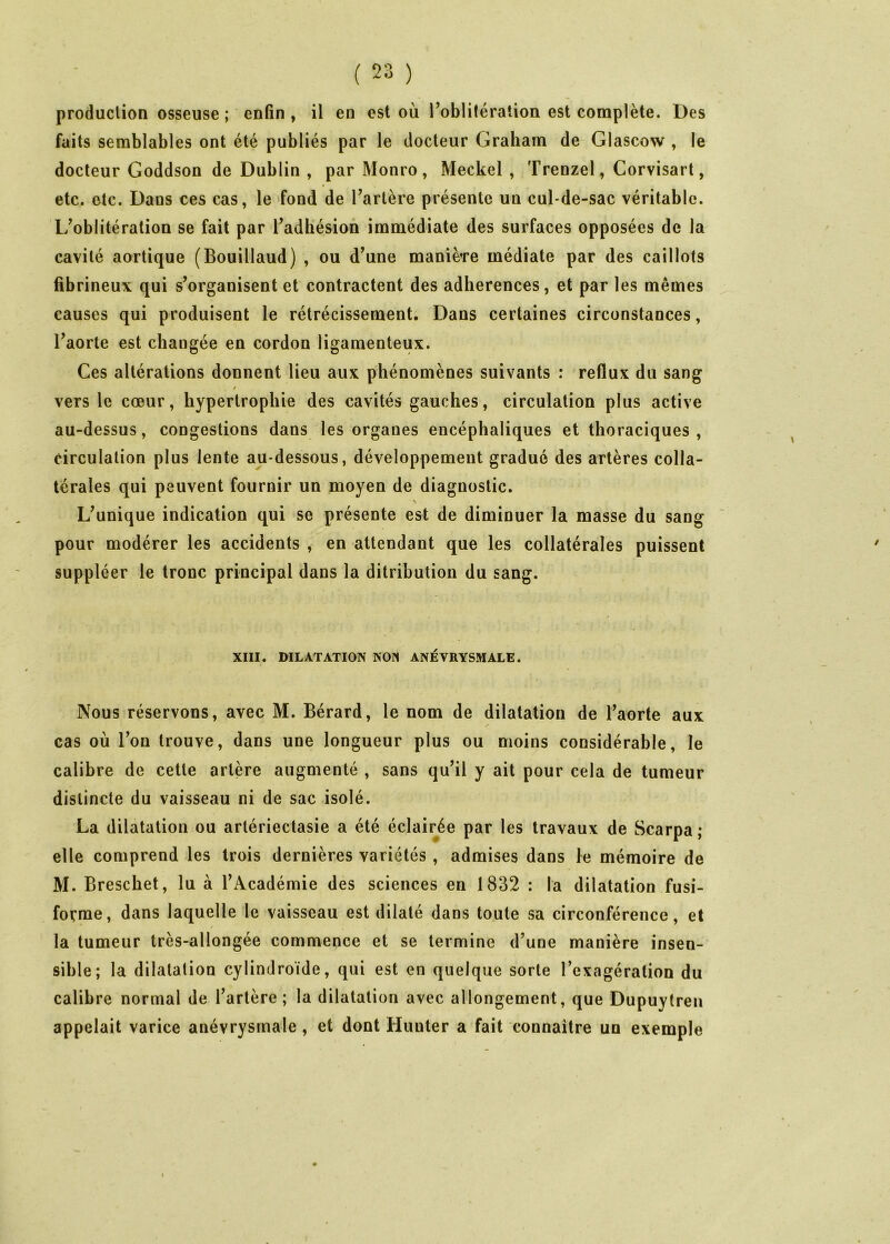 produclion osseuse ; enfin , il en est où l’oblitération est complète. Des faits semblables ont été publiés par le docteur Graham de Glascow , le docteur Goddson de Dublin , par Monro, Meckel , Trenzel, Corvisart, etc. etc. Dans ces cas, le ‘fond de l’artère présente un cul-de-sac véritable. L’oblitération se fait par l’adhésion immédiate des surfaces opposées de la cavité aortique (Bouillaud) , ou d’une manière médiate par des caillots fibrineux qui s’organisent et contractent des adhérences, et par les mêmes causes qui produisent le rétrécissement. Dans certaines circonstances, l’aorte est changée en cordon ligamenteux. Ces altérations donnent lieu aux phénomènes suivants : reflux du sang vers le cœur, hypertrophie des cavités gauches, circulation plus active au-dessus, congestions dans les organes encéphaliques et thoraciques, circulation plus lente au-dessous, développement gradué des artères colla- térales qui peuvent fournir un moyen de diagnostic. \ L’unique indication qui se présente est de diminuer la masse du sang pour modérer les accidents , en attendant que les collatérales puissent suppléer le tronc principal dans la ditribution du sang. XIII. DILATATION NON ANÉVRYSMALE. Nous réservons, avec M. Bérard, le nom de dilatation de l’aorte aux cas où l’on trouve, dans une longueur plus ou moins considérable, le calibre de cette artère augmenté , sans qu’il y ait pour cela de tumeur distincte du vaisseau ni de sac isolé. La dilatation ou artériectasie a été éclairée par les travaux de Scarpa ; elle comprend les trois dernières variétés, admises dans le mémoire de M. Breschet, lu à l’Académie des sciences en 1832 : la dilatation fusi- forme, dans laquelle le vaisseau est dilaté dans toute sa circonférence, et / la tumeur très-allongée commence et se termine d’une manière insen- sible; la dilatation cylindroïde, qui est en quelque sorte l’exagération du calibre normal de l’artère; la dilatation avec allongement, que Dupuytreii appelait varice anévrysmale, et dont Huuter a fait connaître un exemple