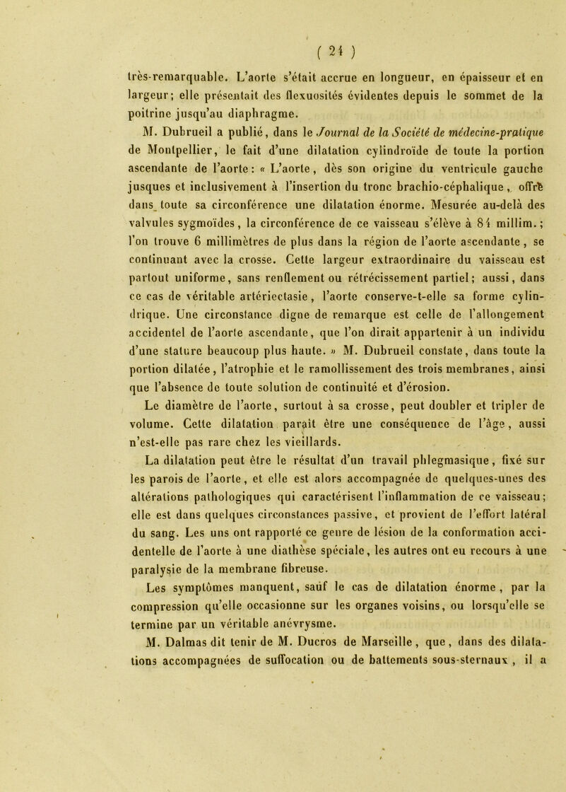 Irès-remarquable. L’aorte s’était accrue en longueur, en épaisseur et en largeur; elle présentait des flexuosités évidentes depuis le sommet de la poitrine jusqu’au diaphragme. M. Dubrueil a publié, dans le Journal de la Société de médecine-pratique de Montpellier, le fait d’une dilatation cyiindroïde de toute la portion ascendante de l’aorte : « L’aorte, dès son origine du ventricule gauche jusques et inclusivement à l’insertion du tronc brachio-céphalique,, olTr^ dans_ toute sa circonférence une dilatation énorme. Mesurée au-delà des valvules sygmoïdes, la circonférence de ce vaisseau s’élève à 84 millim.; l’on trouve 6 millimètres de plus dans la région de l’aorte ascendante, se continuant avec la crosse. Cette largeur extraordinaire du vaisseau est partout uniforme, sans renflement ou rétrécissement partiel; aussi, dans ce cas de véritable artériectasie , l’aorte conserve-t-elle sa forme cylin- f drique. Une circonstance digne de remarque est celle de l’allongement accidentel de l’aorte ascendante, que l’on dirait appartenir à un individu d’une stature beaucoup plus haute, w M. Dubrueil constate, dans toute la portion dilatée, l’atrophie et le ramollissement des trois membranes, ainsi que l’absence de toute solution de continuité et d’érosion. Le diamètre de l’aorte, surtout à sa crosse, peut doubler et tripler de volume. Cette dilatation paraît être une conséquence de l’âge, aussi n’est-elle pas rare chez les vieillards. La dilatation peut être le résultat d’un travail pblegmasique, fixé sur les parois de l’aorte, et elle est alors accompagnée de quelques-unes des altérations pathologiques qui caractérisent l’inflammation de ce vaisseau; elle est dans quelques circonstances passive, et provient de l’etTort latéral du sang. Les uns ont rapporté ce genre de lésion de la conformation acci- dentelle de l’aorte à une diathèse spéciale, les autres ont eu recours à une paralysie de la membrane fibreuse. Les symptômes manquent, sauf le cas de dilatation énorme, par la compression qu’elle occasionne sur les organes voisins, ou lorsqu’elle se termine par un véritable anévrysme. M. Dalmas dit tenir de M. Ducros de Marseille, que, dans des dilata- lions accompagnées de sulTocation ou de battements sous-sternaux , il a