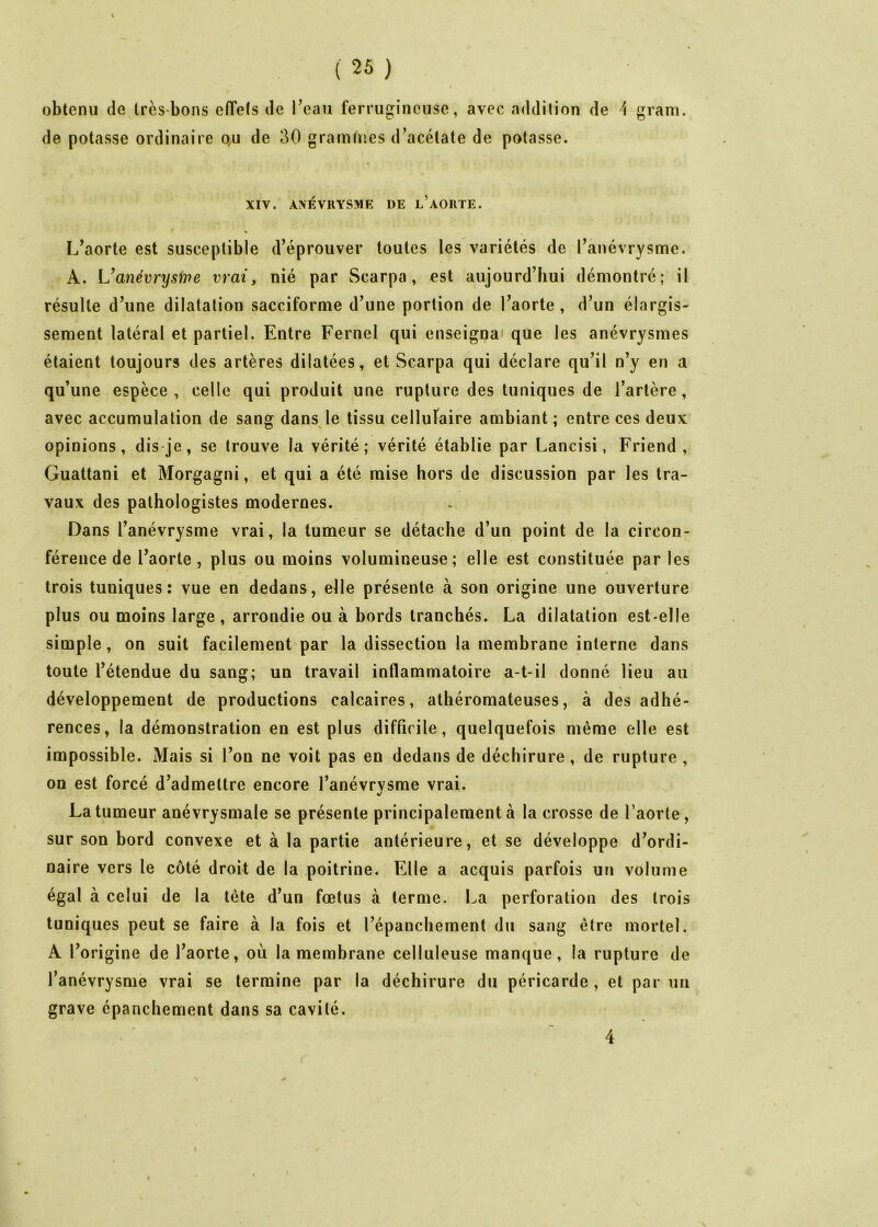gram. I obtenu de très-bons effets de l^eau ferrugineuse, avec addition de ^ de potasse ordinaire qu de 30 gramfnes d^acétate de potasse. XIV. ANÉVRYSME DE l’AORTE. L’aorte est susceptible d’éprouver toutes les variétés de l’anévrysme. A. L’anévrysme vrai, nié par Scarpa, est aujourd’hui démontré; il résulte d’une dilatation sacciforme d’une portion de l’aorte, d’un élargis- sement latéral et partiel. Entre Fernel qui enseigna' que les anévrysmes étaient toujours des artères dilatées, et Scarpa qui déclare qu’il n’y en a qu’une espèce , celle qui produit une rupture des tuniques de l’artère, avec accumulation de sang dans le tissu cellufaire ambiant ; entre ces deux opinions, dis je, se trouve la vérité; vérité établie par Lancisi, Friend , Guattani et Morgagni, et qui a été mise hors de discussion par les tra- vaux des pathologistes modernes. Dans l’anévrysme vrai, la tumeur se détache d’un point de la circon- férence de l’aorte , plus ou moins volumineuse; elle est constituée par les trois tuniques: vue en dedans, elle présente à son origine une ouverture plus ou moins large, arrondie ou à bords tranchés. La dilatation est-elle simple, on suit facilement par la dissection la membrane interne dans toute l’étendue du sang; un travail inflammatoire a-t-il donné lieu au V développement de productions calcaires, athéromateuses, à des adhé- rences, la démonstration en est plus difficile, quelquefois même elle est impossible. Mais si l’on ne voit pas en dedans de déchirure, de rupture, on est forcé d’admettre encore l’anévrvsme vrai. %/ La tumeur anévrysmale se présente principalement à la crosse de l’aorte, sur son bord convexe et à la partie antérieure, et se développe d’ordi- naire vers le côté droit de la poitrine. Elle a acquis parfois un volume égal à celui de la tête d’un fœtus à terme. La perforation des trois tuniques peut se faire à la fois et l’épanchement du sang être mortel. A l’origine de l’aorte, où la membrane celluleuse manque, la rupture de l’anévrysme vrai se termine par la déchirure du péricarde, et par un grave épanchement dans sa cavité. 4
