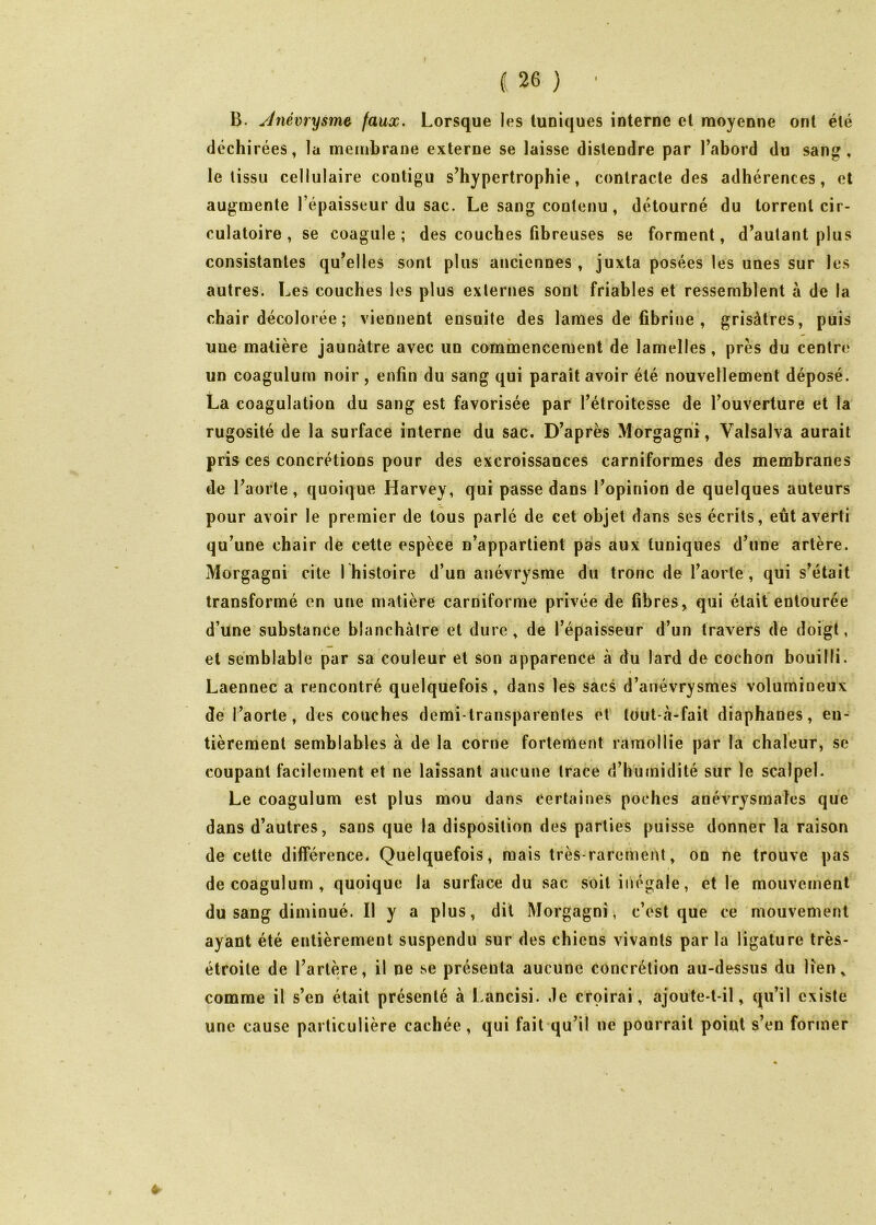 B. ylnévrysme^ (aux. Lorsque les tuniques interne et moyenne ont été déchirées, la membrane externe se laisse distendre par Tabord du sang, le tissu cellulaire contigu s’hypertrophie, contracte des adhérences, et augmente l’épaisseur du sac. Le sang contenu , détourné du torrent cir- culatoire , se coagule; des couches fibreuses se forment, d’autant plus consistantes qu’elles sont plus anciennes , juxta posées les unes sur les autres. Les couches les plus externes sont friables et ressemblent à de la I chair décolorée ; viennent ensuite des lames de fibrine , grisâtres, puis une matière jaunâtre avec un commencement de lamelles, près du centre un coagulum noir, enfin du sang qui parait avoir été nouvellement déposé. La coagulation du sang est favorisée par l’étroitesse de l’ouverture et la rugosité de la surface interne du sac. D’après Morgagni, Valsalva aurait pris ces concrétions pour des excroissances carniformes des membranes de l’aorte, quoique Harvey, qui passe dans l’opinion de quelques auteurs pour avoir le premier de tous parlé de cet objet dans ses écrits, eût averti qu’une chair de cette espèce n’appartient pars aux tuniques d’une artère. Morgagni cite I histoire d’un anévrysme du tronc de l’aorte', qui s’était transformé en une matière carniforme privée de fibres, qui était entourée d’une substance blanchâtre et dure, de l’épaisseur d’un travers de doigt, et semblable par sa couleur et son apparence à du lard de cochon bouilli. Laennec a rencontré quelquefois, dans les sacs d’anévrysmes volumineux dé l’aorte, des couches demi-transparentes et tout-â-fait diaphanes, en- tièrement semblables à de la corne fortement ramollie par la chaleur, se coupant facilement et ne laissant aucune trace d’humidité sur le scalpel. Le coagulum est plus mou dans certaines poches anévrysmales que dans d’autres, sans que la disposition des parties puisse donner la raison de cette différence. Quelquefois, mais très-rarement, on ne trouve pas de coagulum , quoique la surface du sac soit inégale, et le mouvement du sang diminué. Il y a plus, dit Morgagni, c’est que ce mouvement ayant été entièrement suspendu sur des chiens vivants par la ligature très- étroite de l’artère, il ne se présenta aucune concrétion au-dessus du lien, comme il s’en était présenté à Lancisi. de croirai, ajoute-t-il, qu’il existe une cause particulière cachée , qui fait qu’il ne pourrait point s’en former