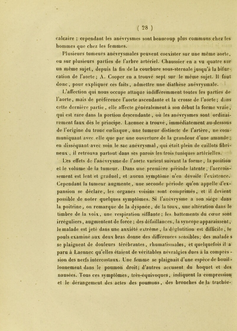 calcaire ; cependant les anévrysmes sont beaucoup plus communs chez les hommes que chez les femmes. Plusieurs tumeurs anévrysmales peuvent coexister sur une même aorte, ou sur plusieurs parties de l’arbre artériel. Chaussier en a vu quatre sur un même sujet, depuis la fin de la courbure sous-sternale jusqu’à la bifur- cation de l’aorte ; A. Couper eu a trouvé sept sur le même sujet. Il faut donc, pour expliquer ces faits, admettre une diathèse anévrysmale. L’affection qui nous occupe attaque indifféremment toutes les parties de l’aorte, mais de préférence l’aorte ascendante et la crosse de l’aorte; dcins cette dernière partie , elle affecte généralement à son début la forme vraie, qui est rare dans la portion descendante , ou les anévrysmes sont ordinai- rement faux dès le principe. Laennec a trouvé, immédiatement au-dessous de l’origine du tronc cœliaque , une tumeur distincte de l’artère, ne com- muniquant avec elle que par une ouverture de la grandeur d’une amande; en disséquant avec soin le sac anévrysmal, (jui était plein de caillots fibri- neux , il retrouva partout dans ses parois les trois tuniques artérielles. Les effets de l’anévrysme de l’aorte varient suivant la forme, la position et le volume de la tumeur. Dans une première période latente , l’accrois- sement est lent et graduel, et aucun symptôme n’en dévoile l’existence. Cependant la tumeur augmente , une seconde période qu’on appelle d’ex- pansion se déclare, les organes voisins sont comprimés, et il devient possible de noter quelques symptômes. Si l’anévrysme a son siège dans la poitrine J on remarque de la dyspnée, de la toux, une altération dans le timbre de la voix, une respiration sifflante; les battements du cœur sont irréguliers, augmentent de force ; des défaillances,, la syncope apparaissent, le malade est jeté dans une anxiété extrême , la déglutition est difficile , le pouls examiné aux deux bras donne des différences sensibles; des malades se plaignent de douleurs térébrantes, rhumatismales, et quelquefois il a paru à Laennec qu’elles étaient de véritables névralgies dues à la compres - sion des nerfs intercostaux. Une femme se plaignait d’une espèce de bouil- lonnement dans le poumon droit; d’autres accusent du hoquet et des nausées. Tous ces symptômes, très-équivoques, indiquent la compression et le dérangement des actes des poumons, des bronches de la trachée-
