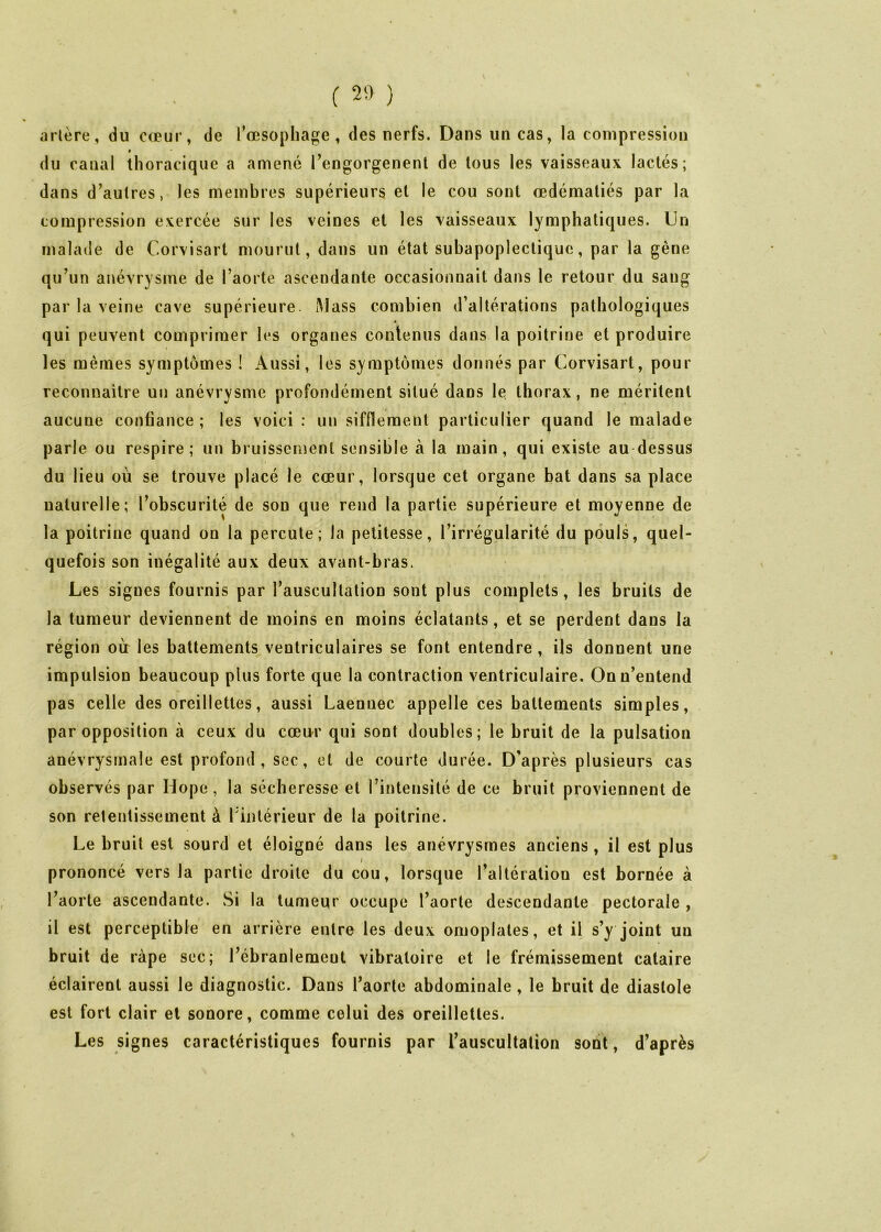 aliène, du cœur, de l'œsophage, des nerfs. Dans un cas, la compression « du canal thoracique a amené l'engorgenenl de tous les vaisseaux lactés; dans d’aulres, les membres supérieurs et le cou sont œdématiés par la compression exercée sur les veines et les vaisseaux lymphatiques. Un malade de Corvisart mourut, dans un état subapoplecliquc, par la gêne qu’un anévrysme de l’aorte ascendante occasionnait dans le retour du sang par la veine cave supérieure. Alass combien d’altérations pathologiques qui peuvent comprimer les organes contenus dans la poitrine et produire les mêmes symptômes ! Aussi, les symptômes donnés par Corvisart, pour reconnaître un anévrysme profondément situé dans le thorax, ne méritent aucune confiance ; les voici : un sifflement particulier quand le malade parle ou respire; un bruissement sensible à la main, qui existe au-dessus du lieu où se trouve placé le cœur, lorsque cet organe bat dans sa place uaturelle; l’obscurité de son que rend la partie supérieure et moyenne de la poitrine quand on la percute; la petitesse, l’irrégularité du pouls, quel- quefois son inégalité aux deux avant-bras. Les signes fournis par l’auscultation sont plus complets, les bruits de la tumeur deviennent de moins en moins éclatants, et se perdent dans la région où: les battements ventriculaires se font entendre , ils donnent une impulsion beaucoup plus forte que la contraction ventriculaire. Onu’eutend pas celle des oreillettes, aussi Laennec appelle ces battements simples, par opposition à ceux du cœur qui sont doubles; le bruit de la pulsation anévrysmale est profond, scc, et de courte durée. D’après plusieurs cas observés par Hope , la sécheresse et l’intensité de ce bruit proviennent de son retentissement à Tintérieur de la poitrine. Le bruit est sourd et éloigné dans les anévrysmes anciens, il est plus prononcé vers la partie droite du cou, lorsque l’altération est bornée à l’aorte ascendante. Si la tumeur occupe l’aorte descendante pectorale , il est perceptible en arrière entre les deux omoplates, et il s’y joint un bruit de râpe sec; l’ébranlement vibratoire et le frémissement cataire éclairent aussi le diagnostic. Dans l’aorte abdominale, le bruit de diastole est fort clair et sonore, comme celui des oreillettes. Les signes caractéristiques fournis par l’auscultation sont, d’après