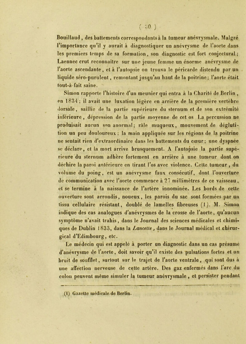 ( *‘0 } Bouillaud , des batlemenls correspondants à la tumeur anévrysmale. Malgré l’importance qu’il y aurait à diagnostiquer un anévrysme de l’aorte dans les premiers temps de sa formation, son diagnostic est fort conjectural; Laennec crut reconnaître sur une jeune femme un énorme anévrysme de l’aorte ascendante, et à l’autopsie on trouva le péricarde distendu par un « liquide séro-purulent, remontant jusqu’au haut delà poitrine; l’aorte était tout-à-fait saine. ^ Simon rapporte l’histoire d’un meunier qui entra à la Charité de Berlin , en 18B4 ; il avait une luxation légère en arrière de la première vertèbre ilorsale, saillie de la partie supérieure du sternum et de son extrémité inférieure , dépression de la partie moyenne de cet os La percussion ne produisait aucun son anormal; râle muqueux, mouvement de dégluti- tion un peu douloureux ; la main appliquée sur les régions de la poitrine ne sentait rien d’extraordinaire dans les battements du cœur; une dyspnée se déclare, et la mort arrive brusquement. A l’autopsie la partie supé- rieure du sternum adhère fortement en arrière à une tumeur dont on déchire la paroi antérieure en tirant l’os avec violence. Cette tumeur , du volume du poing, est un anévrysme faux consécutif, dont l’ouverture de communication avec l’aorte commence à 27 millimètres de ce vaisseau, et se termine à la naissance de l’artère innominée. Les bords de celte ouverture sont arrondis, noueux, les parois du sac sont formées par un tissu cellulaire résistant, doublé de lamelles ûbreuses (1). M. Simon indique des cas analogues d’anévrysmes de la crosse de l’aorte, qu’aucun symptôme n’avait trahis, dans le Journal des sciences médicales et chimi- ques de Dublin 1 833, dans la Lamelle, dans le Journal médical et chirur- gical d’Edimbourg, etc. Le médecin qui est appelé à porter un diagnostic dans un cas présumé d’anévrysme de l’aorte, doit savoir qu’il existe des pulsations fortes et un bruit de soufflet, surtout sur le trajet de l’aorte ventrale, qui sont dus à une affection nerveuse de cette artère. Des gaz enfermés dans Tare du colon peuvent même simuler la tumeur anévrysmale , et persister pendant (l) Gazette médicale.de Berlin.