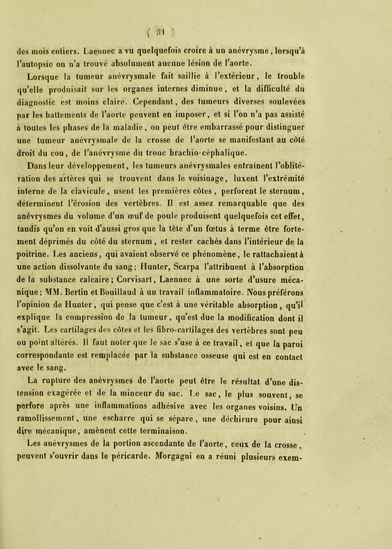 des mois entiers, l.aenuec a vu quelquefois croire à un anévrysme, lorsqu’à l’autopsic on n’a trouvé absolument aucune lésion de l’aorte. Lorsque la tumeur anévrysmale fait saillie à l’extérieur, le trouble qu’elle produisait sur les organes internes diminue , et la difficulté du diagnostic est moins claire. Cependant, des tumeurs diverses soulevées par les battements de l’aorte peuvent en imposer, et si l’on n’a pas assisté à toutes les phases de la maladie, on peut être embarrassé pour distinguer une tumeur anévrysmale de la crosse de l’aorte se manifestant au côté droit du cou, de l’anévrysme du tronc brachio céphalique. Dans leur développement, les tumeurs anévrysmales entrainent l’oblité- ration des artères qui se trouvent dans le voisinage, luxent l’extrémité interne de la clavicule , usent les premières côtes , perforent le sternum, déterminent l’érosion des vertèbres. Il est assez remarquable que des anévrysmes du volume d’un œuf de poule produisent quelquefois cet effet, tandis qu’on en voit d’aussi gros que la tête d’un fœtus à terme être forte- ment déprimés du côté du sternum, et rester cachés dans l’intérieur de la poitrine. Les anciens, qui avaient observé ce phénomène, le rattachaient à une action dissolvante du sang; Hunter, Scarpa l’attribuent à l’absorption de la substance calcaire; Corvisart, Laennec à une sorte d’usure méca- nique; MM.Bertin etBouillaud à un travail inflammatoire. Nous préférons l’opinion de Hunter, qui pense que c’est à une véritable absorption, qu’il explique la compression de la tumeur, qu’est due la modification dont il s’agit. Les cartilages des côtes et les fibro-cartilages des vertèbres sont peu ou point altérés. 11 faut noter que le sac s’use à ce travail, et que la paroi correspondante est remplacée par la substance osseuse qui est en contact avec le sang, La rupture des anévrysmes de l’aorte peut être le résultat d’une dis- tension exagérée et de la minceur du sac. î,e sac, le plus souvent, se perfore après une inflammations adhésive avec les organes voisins. Un ramollissement, une escharre qui se sépare , une déchirure pour ainsi dire mécanique, amènent cette terminaison. Les anévrysmes de la portion ascendante de l’aorte, ceux de la crosse, peuvent s’ouvrir dans le péricarde. Morgagni en a réuni plusieurs exem-