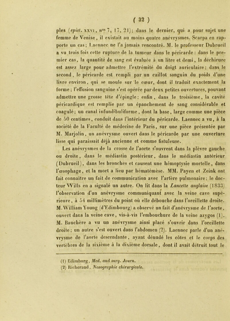 pies [episl, xxM , 7, 17, 21); dans le dernier, qui a pour sujet une femme de Venise, il existait au moins quatre anévrysmes. Scarpa en rap- porte un cas; l.aennec ne Ta jamais rencontré. M. le professeur Dubrueil a vu trois fois cette rupture de la tumeur dans le péricarde: dans le pre- mier cas, la quantité de sang est évaluée à un litre et demi, la déchirure est assez large pour admettre l’extrémité du doigt auriculaire; dans le second , le péricarde est rempli par un caillot sanguin du poids d’une livre environ, qui se moule sur le cœur, dont il traduit exactement la forme ; l’effusion sanguine s’est opérée par deux petites ouvertures, pouvant admettre une grosse tête d’épingle; enfin, dans le troisième, la cavité péricardique est remplie par un épanchement de sang considérable et coagulé; un canal infundibiiliforme , dont la base, large comme une pièce de 50 centimes, conduit dans l’intérieur du péricarde. Laennec a vu, à la société de la Faculté de médecine de Paris, sur une pièce présentée par M. Marjolin, un anévrysme ouvert dans le péricarde par une ouverture lisse qui paraissait déjà ancienne et comme fistuleuse. Les anévrysmes de la crosse de l’aorte s’ouvrent dans la plèvre gauche ou droite, dans le médîastin postérieur, dans le médiastin antérieur (Dubrueil), dans les bronches et causent une hémoptysie mortelle, dans l’œsophage, et la mort a lieu par hématémèse. MM. Payen et Zeink ont fait connaître un fait de communication avec l’artère pulmonaire; le doc- teur Wills en a signalé un autre. On lit dans la Lancette anglaise (1833) l’observation d un anévrysme communiquant avec la veine cave supé- rieure, à 54 millimètres du point où elle débouche dans l’oreillette droite. M.William Young (d’Edimbourg) a observé un fait d’anévrysme de l’aorte, ouvert dans la veine cave, vis-à-vis l’embouchure de la veine azygos (1). M. Bauchère a vu un anévrysme ainsi placé s’ouvrir dans l’oreillette droite; un autre s’est ouvert dans l’abdomen (2). Laennec parle d’un ané- vrysme de Taorle descendante , ayant dénudé les côtes et le corps des vertèbres de la sixième à la dixième dorsale, dont il avait détruit tout le (1) FAUinburg, Med. and surg. Journ. (2) Hiclierand, Nosographie chirurgicale.