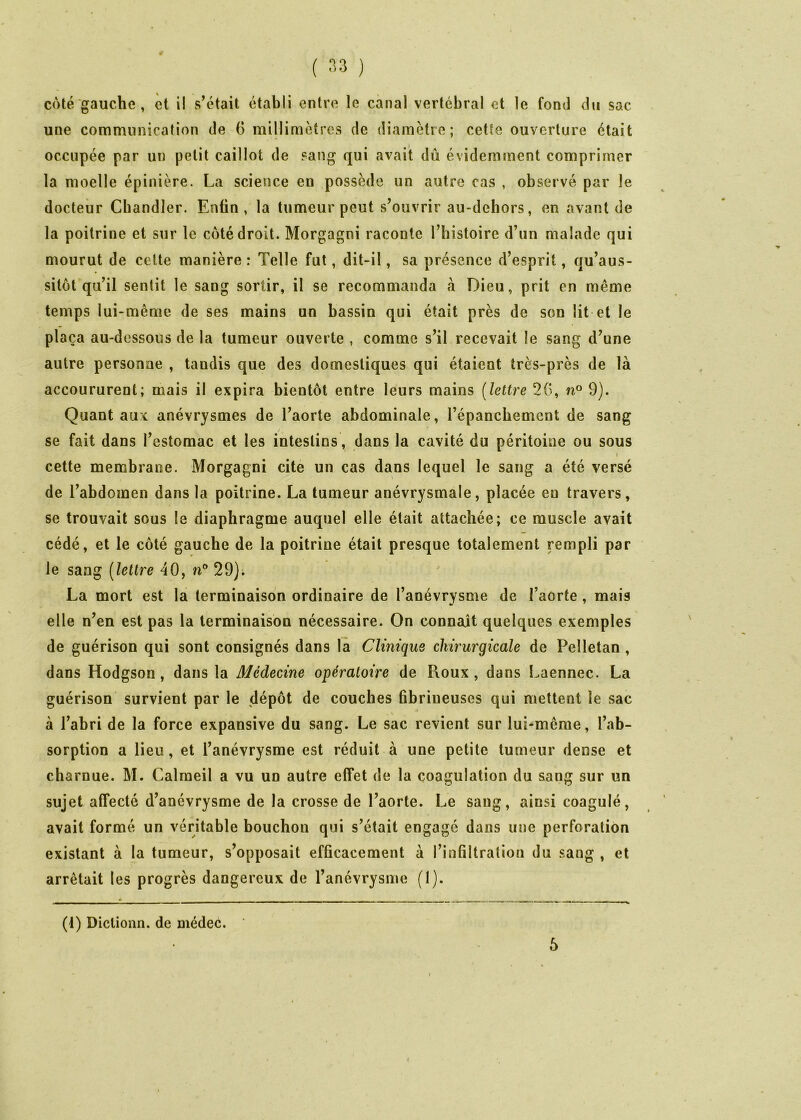 ( '>3 ) coté gauche, et i! s’était établi entre le canal vertébral et le fond du sac une communication de 6 millimètres de diamètre; cette ouverture était occupée par un petit caillot de sang qui avait dû évidemment comprimer la moelle épinière. La science en possède un autre cas , observé par le docteur Chandler. Enfin, la tumeur peut s’ouvrir au-dehors, en avant de la poitrine et sur le coté droit. Morgagni raconte l’histoire d’un malade qui mourut de cette manière : Telle fut, dit-il, sa présence d’esprit, qu’aus- sitôt qu’il sentit le sang sortir, il se recommanda à Dieu, prit en même temps lui-même de ses mains un bassin qui était près de son lit et le plaça au-dessous de la tumeur ouverte , comme s’il recevait le sang d’une autre personne , tandis que des domestiques qui étaient très-près de là accoururent; mais il expira bientôt entre leurs mains [lettre 2G, n° 9). Quant aux anévrysmes de l’aorte abdominale, l’épanchement de sang se fait dans l’estomac et les intestins, dans la cavité du péritoine ou sous » cette membrane. Morgagni cite un cas dans lequel le sang a été versé de l’abdomen dans la poitrine. La tumeur anévrysmale, placée eu travers, se trouvait sous la diaphragme auquel elle était attachée; ce muscle avait cédé, et le côté gauche de la poitrine était presque totalement rempli par le sang [lettre 40, n° 29); La mort est la terminaison ordinaire de l’anévrysme de l’aorte, mais elle n’en est pas la terminaison nécessaire. On connaît quelques exemples de guérison qui sont consignés dans la Clinique chirurgicale de Pelletan , dans Hodgson, dans la Médecine opératoire de Roux, dans l.aennec. La guérison survient par le dépôt de couches fibrineuses qui mettent le sac à l’abri de la force expansive du sang. Le sac revient sur lui-même, l’ab- sorption a lieu, et l’anévrysme est réduit à une petite tumeur dense et charnue. M. Calmeil a vu un autre effet de la coagulation du sang sur un sujet affecté d’anévrysme de la crosse de l’aorte. Le sang, ainsi coagulé, avait formé un véritable bouchon qui s’était engagé dans une perforation existant à la tumeur, s’opposait efficacement à l’infiltration du sang , et arrêtait les progrès dangereux de l’anévrysme (I). (1) Dictionn. de médec. 6