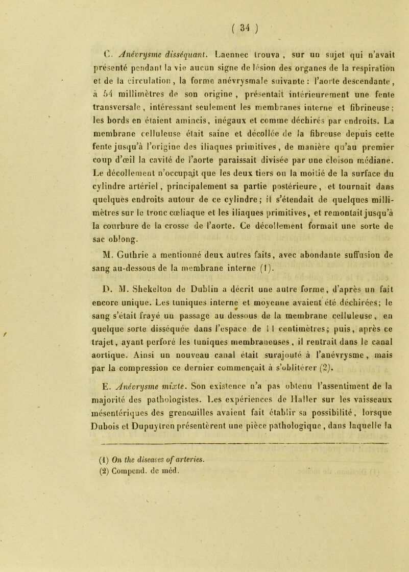 C. Anévrysme disséquant. Laennec trouva , sur uu sujet qui n’avait présenté pendant la vie aucun signe de lésion des organes de la respiration et de la lirculatioiî, la forme anévrysmale suivante : l’aorte descendante , à 54 millimètres de son origine , présentait intérieurement une fente transversale, intéressant seulement les membranes interne et fibrineuse; les bords en étaient amincis, inégaux et comme déchirés par endroits. La membrane celluleuse était saine et décollée de la fibreuse depuis cette fente jusqu’à l’origine des iliaques primitives, de manière qu’au premier coup d’œil la cavité de l’aorte paraissait divisée par une cloison médiane. Le décollement n’occupait que les deux tiers ou la moitié de la surface du cylindre artériel, principalement sa partie postérieure, et tournait dans quelques endroits autour de ce cylindre; il s’étendait de quelques milli- mètres sur le tronc cœliaque et les iliaques primitives, et remontait jusqu’à la courbure de la crosse de l’aorte. Ce décollement formait une sorte de sac oblong. M. Guthrie a mentionné deux autres faits, avec abondante suffusion de sang au-dessous de la membrane interne (I). D. M. Shekeltou de Dublin a décrit une autre forme, d’après un fait encore unique. Les tuniques interne et moyenne avaient été déchirées; le sang s’était frayé uu passage au dessous de la membrane celluleuse, en quelque sorte disséquée dans l’espace de l 1 centimètres; puis, après ce trajet, ayant perforé les tuniques membraneuses, il rentrait dans le canal aortique. Ainsi un nouveau canal était surajouté à l’anévrysme, mais par la compression ce dernier commençait à s’oblitérer (2). E. Anévrysme mixte. Son existence n’a pas obtenu l’assentiment de la majorité des pathologistes. Les expériences de Haller sur les vaisseaux mésentériques des grenojuilles avaient fait établir sa possibilité, lorsque Dubois et Dupuytren présentèrent une pièce pathologique , dans laquelle la (1) On the diseuses of arteries. (2) Compeiid. de méd.